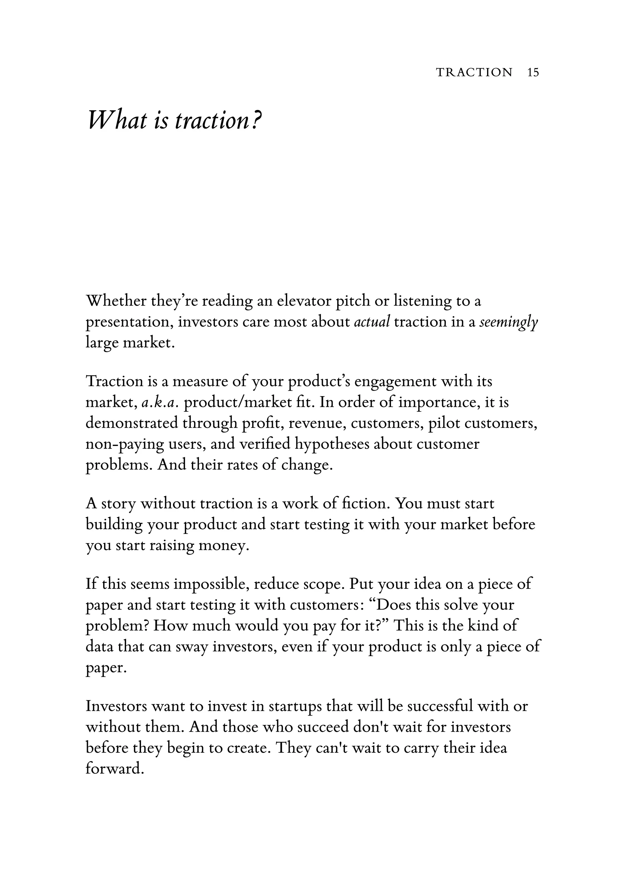 What is traction?
Whether they’re reading an elevator pitch or listening to a
presentation, investors care most about actual traction in a seemingly
large market.
Traction is a measure of your product’s engagement with its
market, a.k.a. product/market ﬁt. In order of importance, it is
demonstrated through proﬁt, revenue, customers, pilot customers,
non-paying users, and veriﬁed hypotheses about customer
problems. And their rates of change.
A story without traction is a work of ﬁction. You must start
building your product and start testing it with your market before
you start raising money.
If this seems impossible, reduce scope. Put your idea on a piece of
paper and start testing it with customers: “Does this solve your
problem? How much would you pay for it?” This is the kind of
data that can sway investors, even if your product is only a piece of
paper.
Investors want to invest in startups that will be successful with or
without them. And those who succeed don't wait for investors
before they begin to create. They can't wait to carry their idea
forward.
TRACTION 15
 