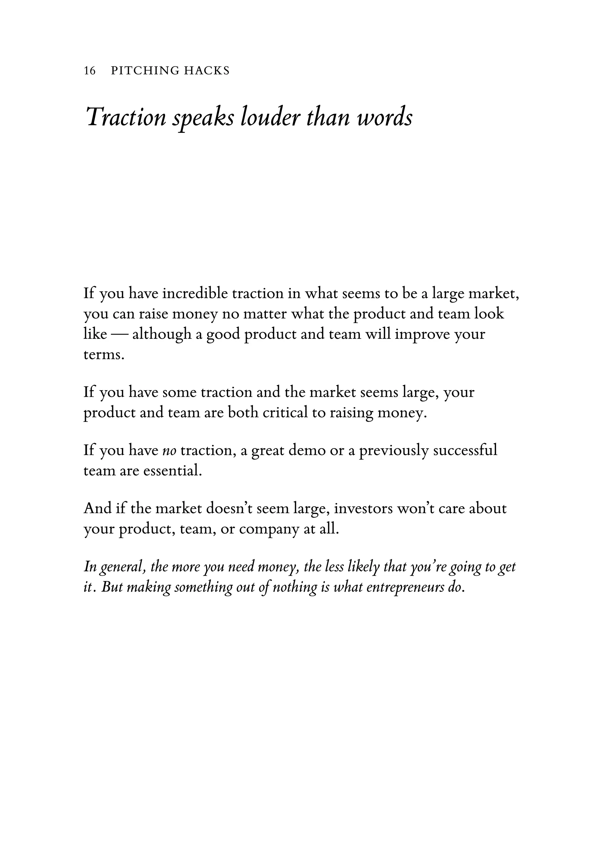 Traction speaks louder than words
If you have incredible traction in what seems to be a large market,
you can raise money no matter what the product and team look
like — although a good product and team will improve your
terms.
If you have some traction and the market seems large, your
product and team are both critical to raising money.
If you have no traction, a great demo or a previously successful
team are essential.
And if the market doesn’t seem large, investors won’t care about
your product, team, or company at all.
In general, the more you need money, the less likely that you’re going to get
it. But making something out of nothing is what entrepreneurs do.
16 PITCHING HACKS
 