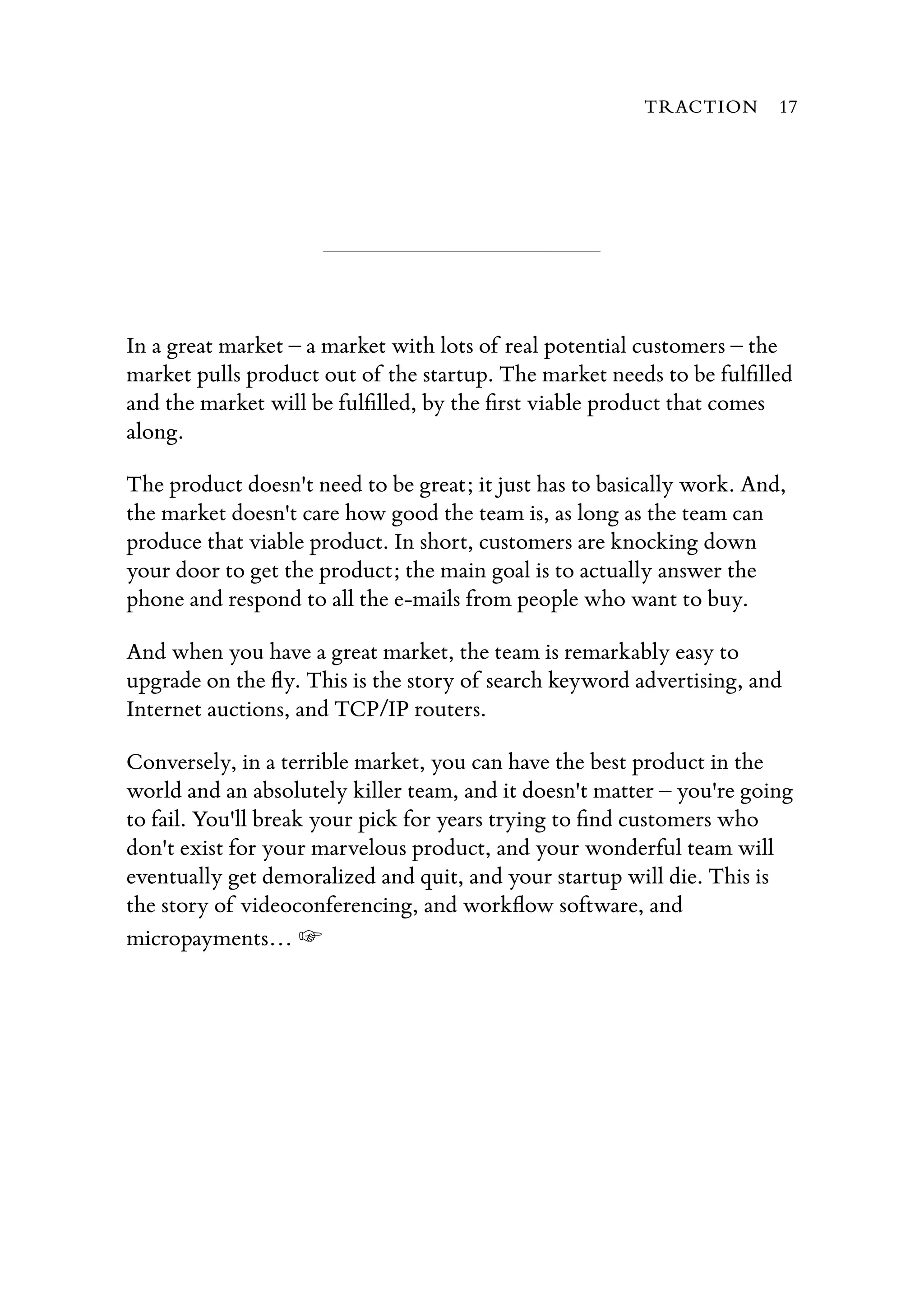 In a great market – a market with lots of real potential customers – the
market pulls product out of the startup. The market needs to be fulﬁlled
and the market will be fulﬁlled, by the ﬁrst viable product that comes
along.
The product doesn't need to be great; it just has to basically work. And,
the market doesn't care how good the team is, as long as the team can
produce that viable product. In short, customers are knocking down
your door to get the product; the main goal is to actually answer the
phone and respond to all the e-mails from people who want to buy.
And when you have a great market, the team is remarkably easy to
upgrade on the ﬂy. This is the story of search keyword advertising, and
Internet auctions, and TCP/IP routers.
Conversely, in a terrible market, you can have the best product in the
world and an absolutely killer team, and it doesn't matter – you're going
to fail. You'll break your pick for years trying to ﬁnd customers who
don't exist for your marvelous product, and your wonderful team will
eventually get demoralized and quit, and your startup will die. This is
the story of videoconferencing, and workﬂow software, and
micropayments… ☞
TRACTION 17
 