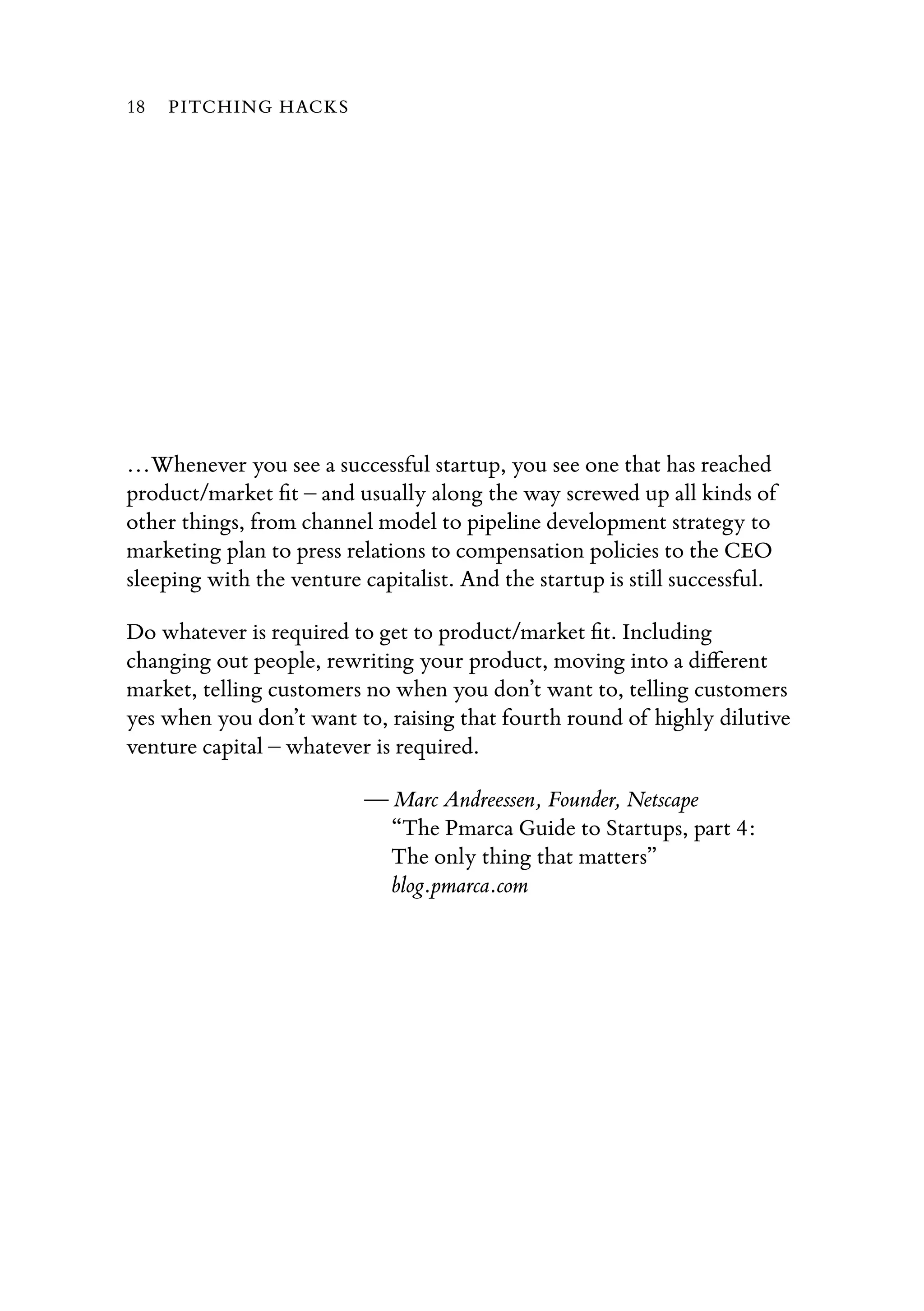 …Whenever you see a successful startup, you see one that has reached
product/market ﬁt – and usually along the way screwed up all kinds of
other things, from channel model to pipeline development strategy to
marketing plan to press relations to compensation policies to the CEO
sleeping with the venture capitalist. And the startup is still successful.
Do whatever is required to get to product/market ﬁt. Including
changing out people, rewriting your product, moving into a diﬀerent
market, telling customers no when you don’t want to, telling customers
yes when you don’t want to, raising that fourth round of highly dilutive
venture capital – whatever is required.
— Marc Andreessen, Founder, Netscape
“The Pmarca Guide to Startups, part 4:
The only thing that matters”
blog.pmarca.com
18 PITCHING HACKS
 