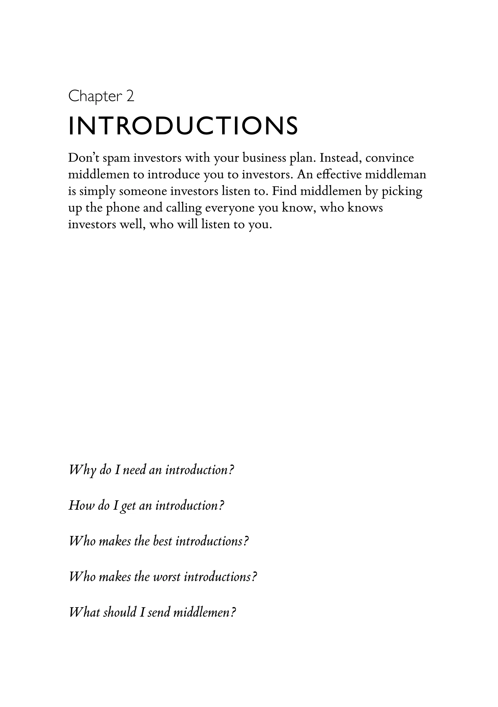 Chapter 2
INTRODUCTIONS
Don’t spam investors with your business plan. Instead, convince
middlemen to introduce you to investors. An eﬀective middleman
is simply someone investors listen to. Find middlemen by picking
up the phone and calling everyone you know, who knows
investors well, who will listen to you.
Why do I need an introduction?
How do I get an introduction?
Who makes the best introductions?
Who makes the worst introductions?
What should I send middlemen?
 