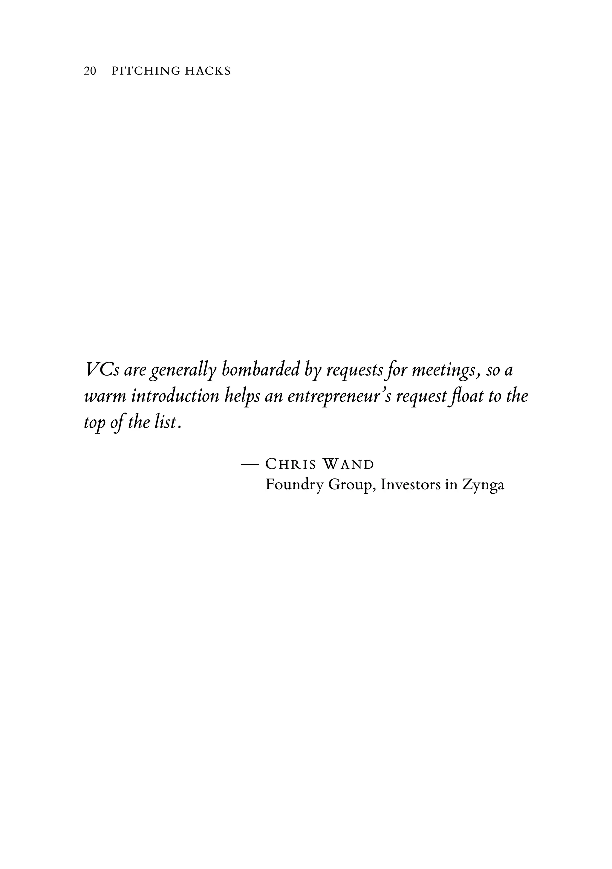 VCs are generally bombarded by requests for meetings, so a
warm introduction helps an entrepreneur’s request ﬂoat to the
top of the list.
— CHRIS WAND
Foundry Group, Investors in Zynga
20 PITCHING HACKS
 