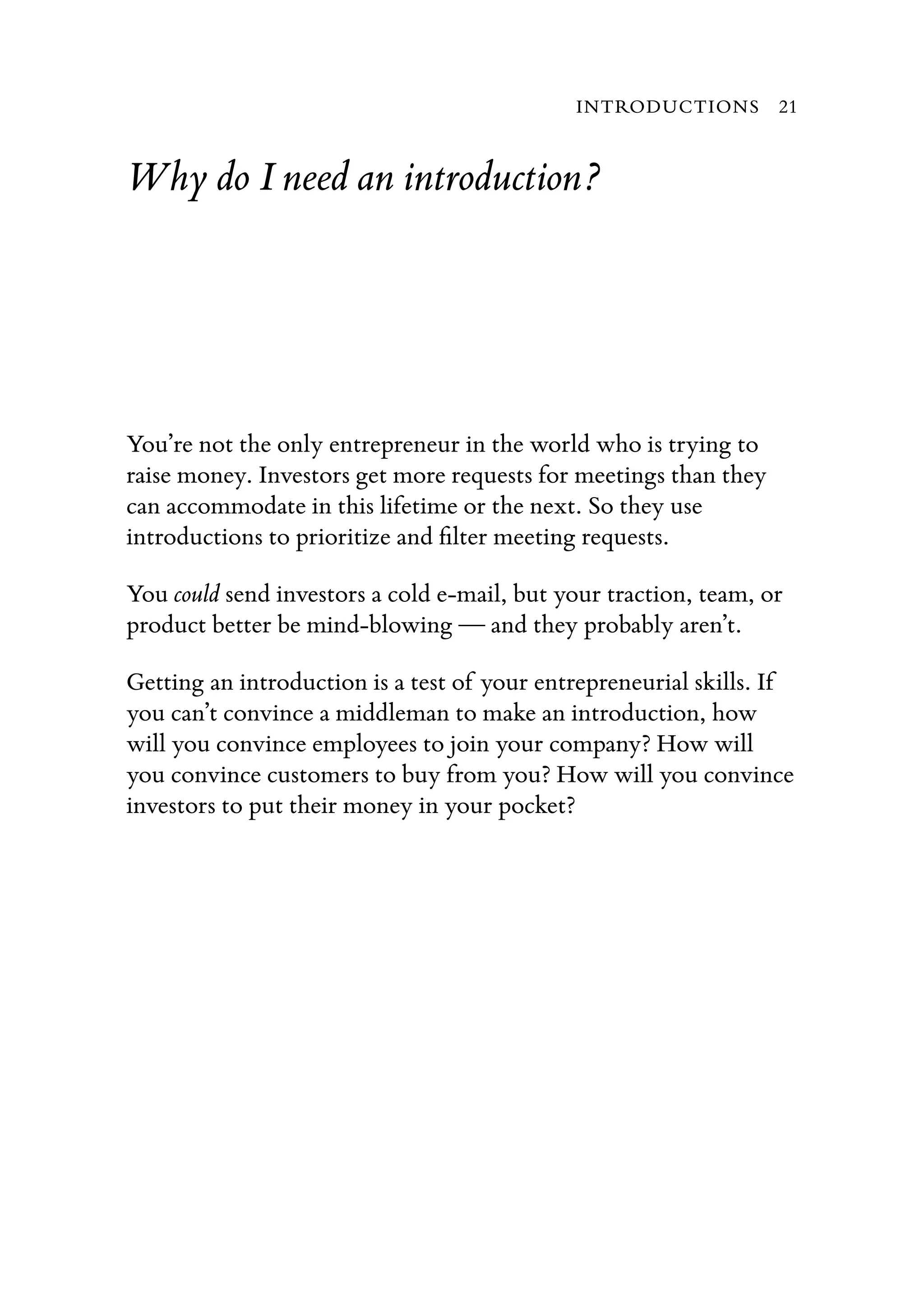 Why do I need an introduction?
You’re not the only entrepreneur in the world who is trying to
raise money. Investors get more requests for meetings than they
can accommodate in this lifetime or the next. So they use
introductions to prioritize and ﬁlter meeting requests.
You could send investors a cold e-mail, but your traction, team, or
product better be mind-blowing — and they probably aren’t.
Getting an introduction is a test of your entrepreneurial skills. If
you can’t convince a middleman to make an introduction, how
will you convince employees to join your company? How will
you convince customers to buy from you? How will you convince
investors to put their money in your pocket?
INTRODUCTIONS 21
 