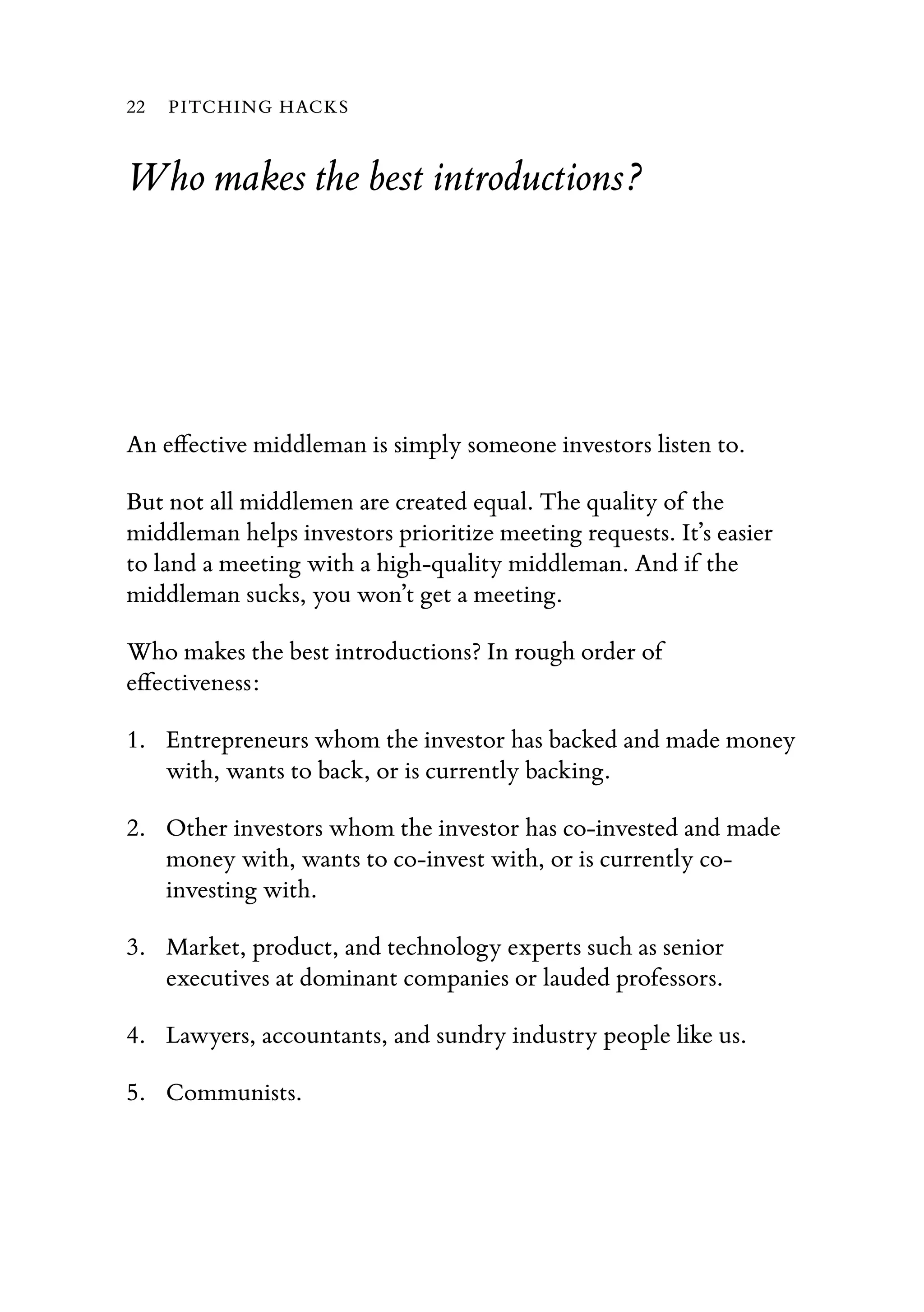 Who makes the best introductions?
An eﬀective middleman is simply someone investors listen to.
But not all middlemen are created equal. The quality of the
middleman helps investors prioritize meeting requests. It’s easier
to land a meeting with a high-quality middleman. And if the
middleman sucks, you won’t get a meeting.
Who makes the best introductions? In rough order of
eﬀectiveness:
1. Entrepreneurs whom the investor has backed and made money
with, wants to back, or is currently backing.
2. Other investors whom the investor has co-invested and made
money with, wants to co-invest with, or is currently co-
investing with.
3. Market, product, and technology experts such as senior
executives at dominant companies or lauded professors.
4. Lawyers, accountants, and sundry industry people like us.
5. Communists.
22 PITCHING HACKS
 