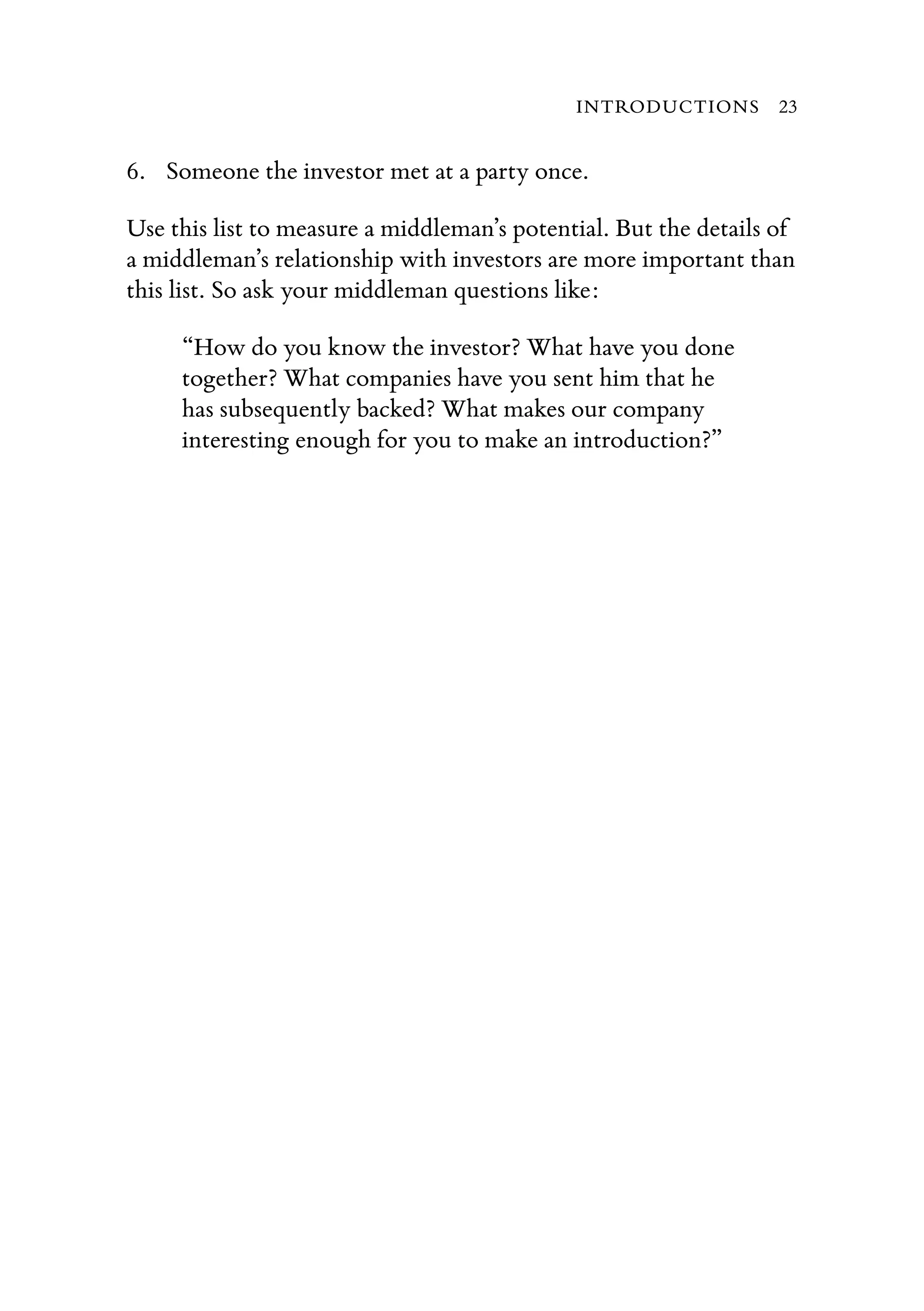 6. Someone the investor met at a party once.
Use this list to measure a middleman’s potential. But the details of
a middleman’s relationship with investors are more important than
this list. So ask your middleman questions like:
“How do you know the investor? What have you done
together? What companies have you sent him that he
has subsequently backed? What makes our company
interesting enough for you to make an introduction?”
INTRODUCTIONS 23
 