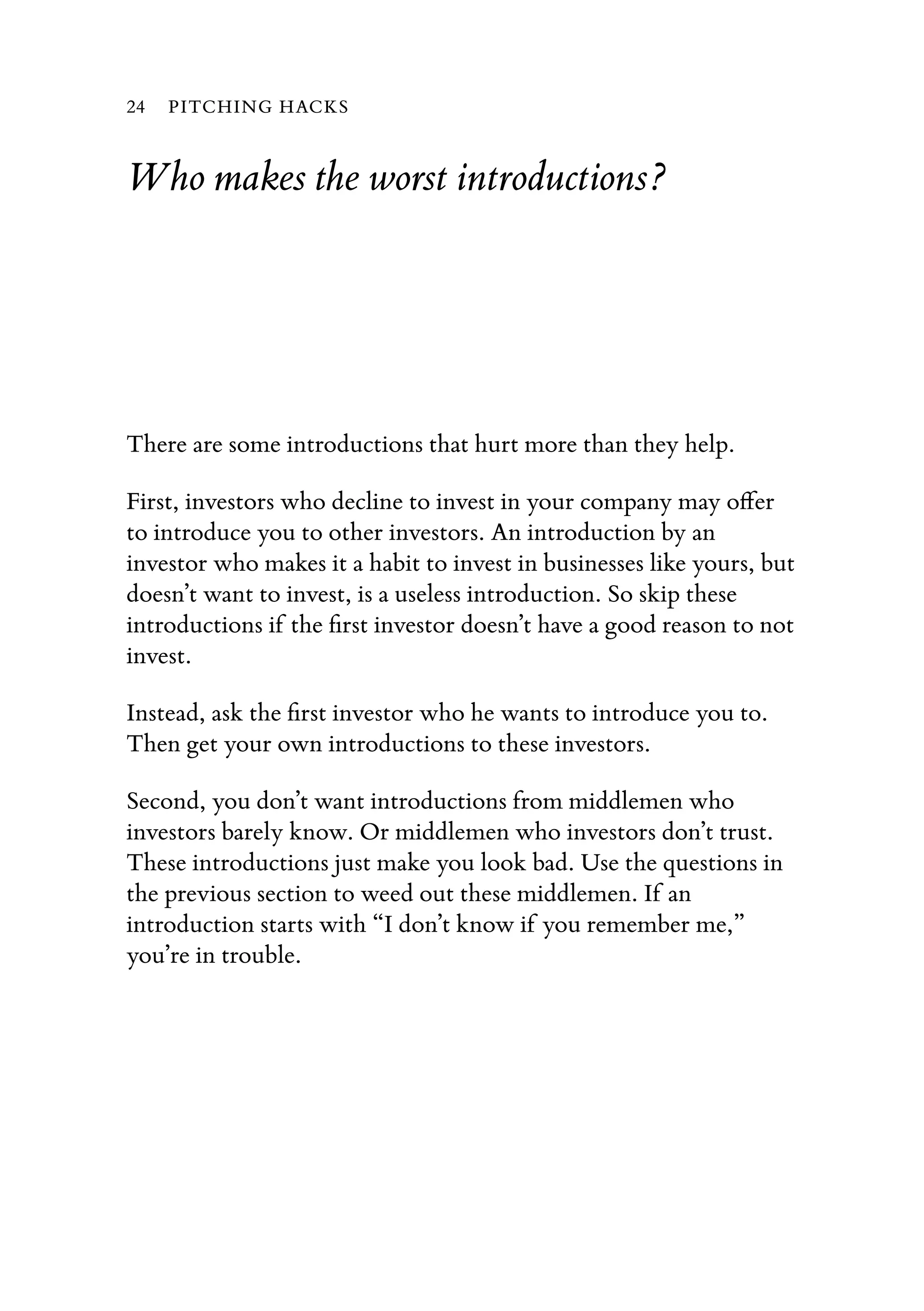 Who makes the worst introductions?
There are some introductions that hurt more than they help.
First, investors who decline to invest in your company may oﬀer
to introduce you to other investors. An introduction by an
investor who makes it a habit to invest in businesses like yours, but
doesn’t want to invest, is a useless introduction. So skip these
introductions if the ﬁrst investor doesn’t have a good reason to not
invest.
Instead, ask the ﬁrst investor who he wants to introduce you to.
Then get your own introductions to these investors.
Second, you don’t want introductions from middlemen who
investors barely know. Or middlemen who investors don’t trust.
These introductions just make you look bad. Use the questions in
the previous section to weed out these middlemen. If an
introduction starts with “I don’t know if you remember me,”
you’re in trouble.
24 PITCHING HACKS
 