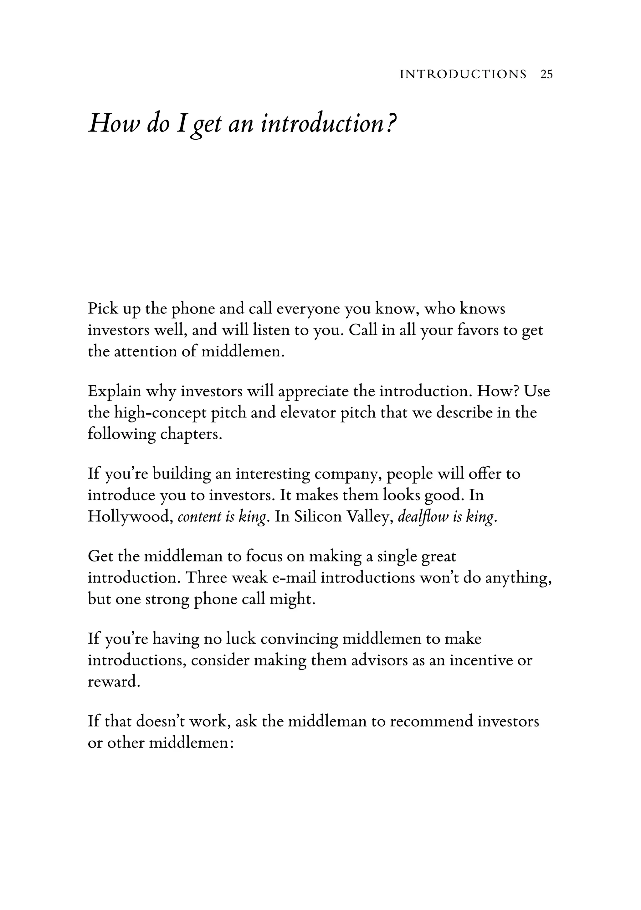 How do I get an introduction?
Pick up the phone and call everyone you know, who knows
investors well, and will listen to you. Call in all your favors to get
the attention of middlemen.
Explain why investors will appreciate the introduction. How? Use
the high-concept pitch and elevator pitch that we describe in the
following chapters.
If you’re building an interesting company, people will oﬀer to
introduce you to investors. It makes them looks good. In
Hollywood, content is king. In Silicon Valley, dealﬂow is king.
Get the middleman to focus on making a single great
introduction. Three weak e-mail introductions won’t do anything,
but one strong phone call might.
If you’re having no luck convincing middlemen to make
introductions, consider making them advisors as an incentive or
reward.
If that doesn’t work, ask the middleman to recommend investors
or other middlemen:
INTRODUCTIONS 25
 