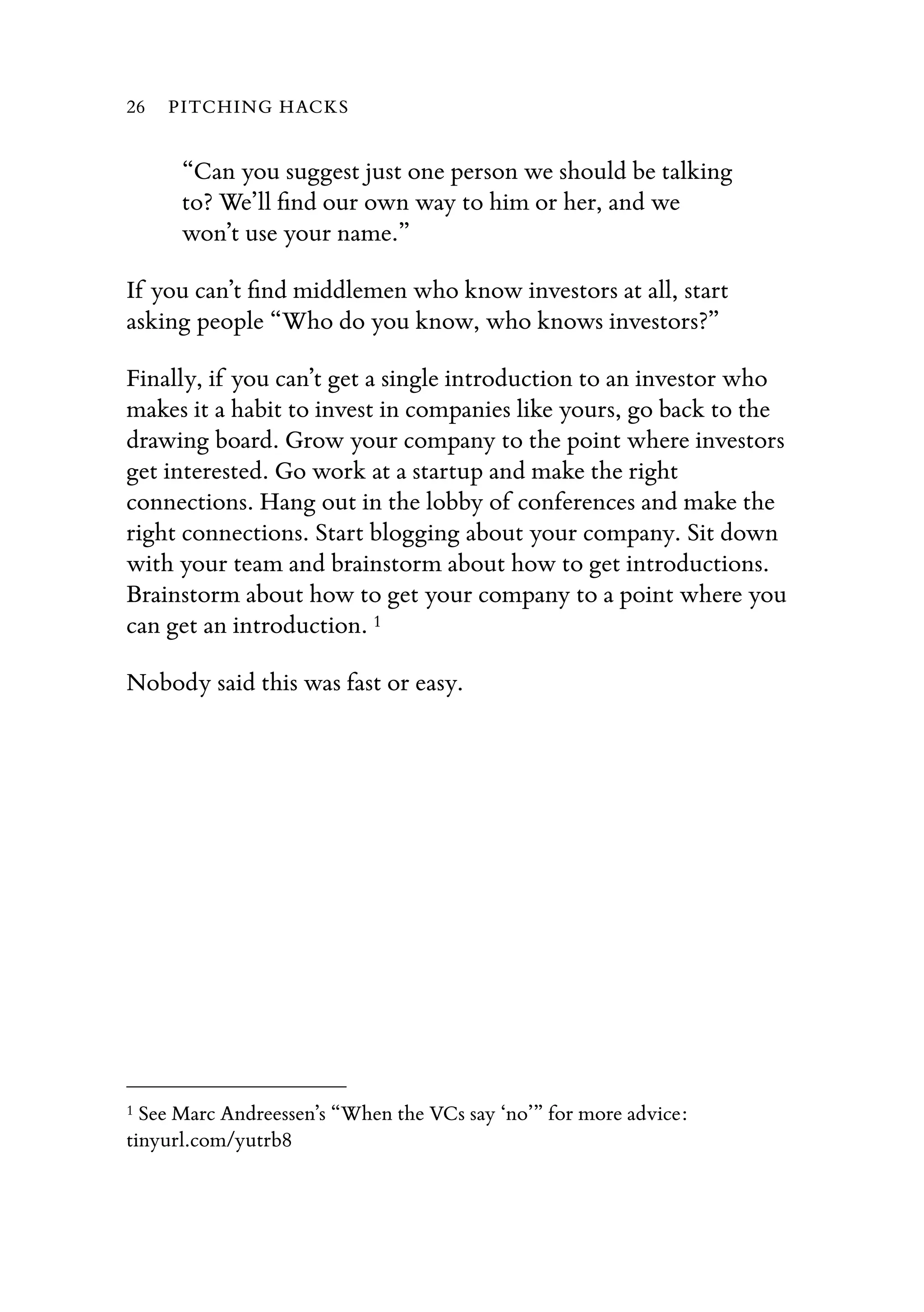 “Can you suggest just one person we should be talking
to? We’ll ﬁnd our own way to him or her, and we
won’t use your name.”
If you can’t ﬁnd middlemen who know investors at all, start
asking people “Who do you know, who knows investors?”
Finally, if you can’t get a single introduction to an investor who
makes it a habit to invest in companies like yours, go back to the
drawing board. Grow your company to the point where investors
get interested. Go work at a startup and make the right
connections. Hang out in the lobby of conferences and make the
right connections. Start blogging about your company. Sit down
with your team and brainstorm about how to get introductions.
Brainstorm about how to get your company to a point where you
can get an introduction. 1
Nobody said this was fast or easy.
26 PITCHING HACKS
1 See Marc Andreessen’s “When the VCs say ‘no’” for more advice:
tinyurl.com/yutrb8
 