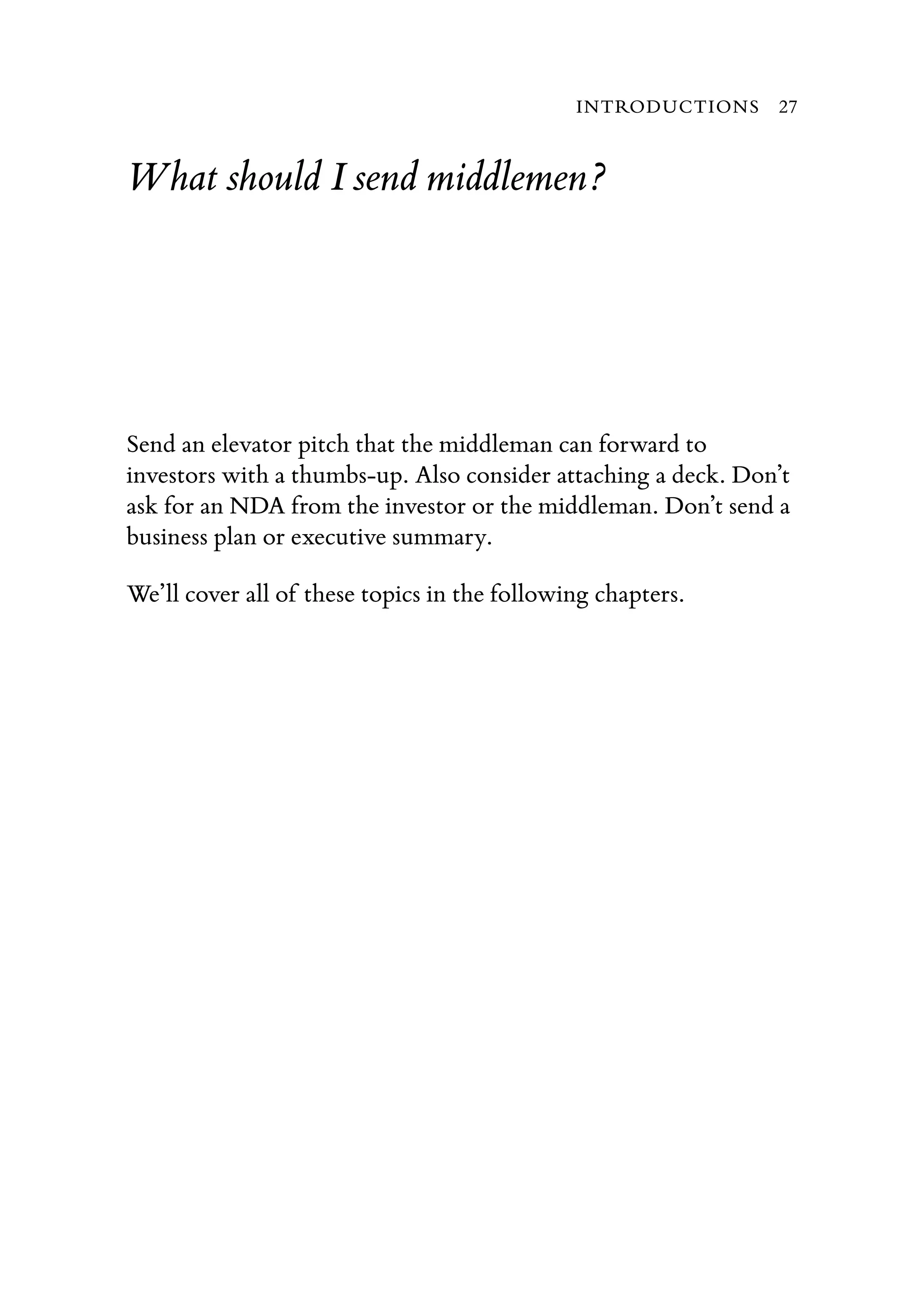 What should I send middlemen?
Send an elevator pitch that the middleman can forward to
investors with a thumbs-up. Also consider attaching a deck. Don’t
ask for an NDA from the investor or the middleman. Don’t send a
business plan or executive summary.
We’ll cover all of these topics in the following chapters.
INTRODUCTIONS 27
 