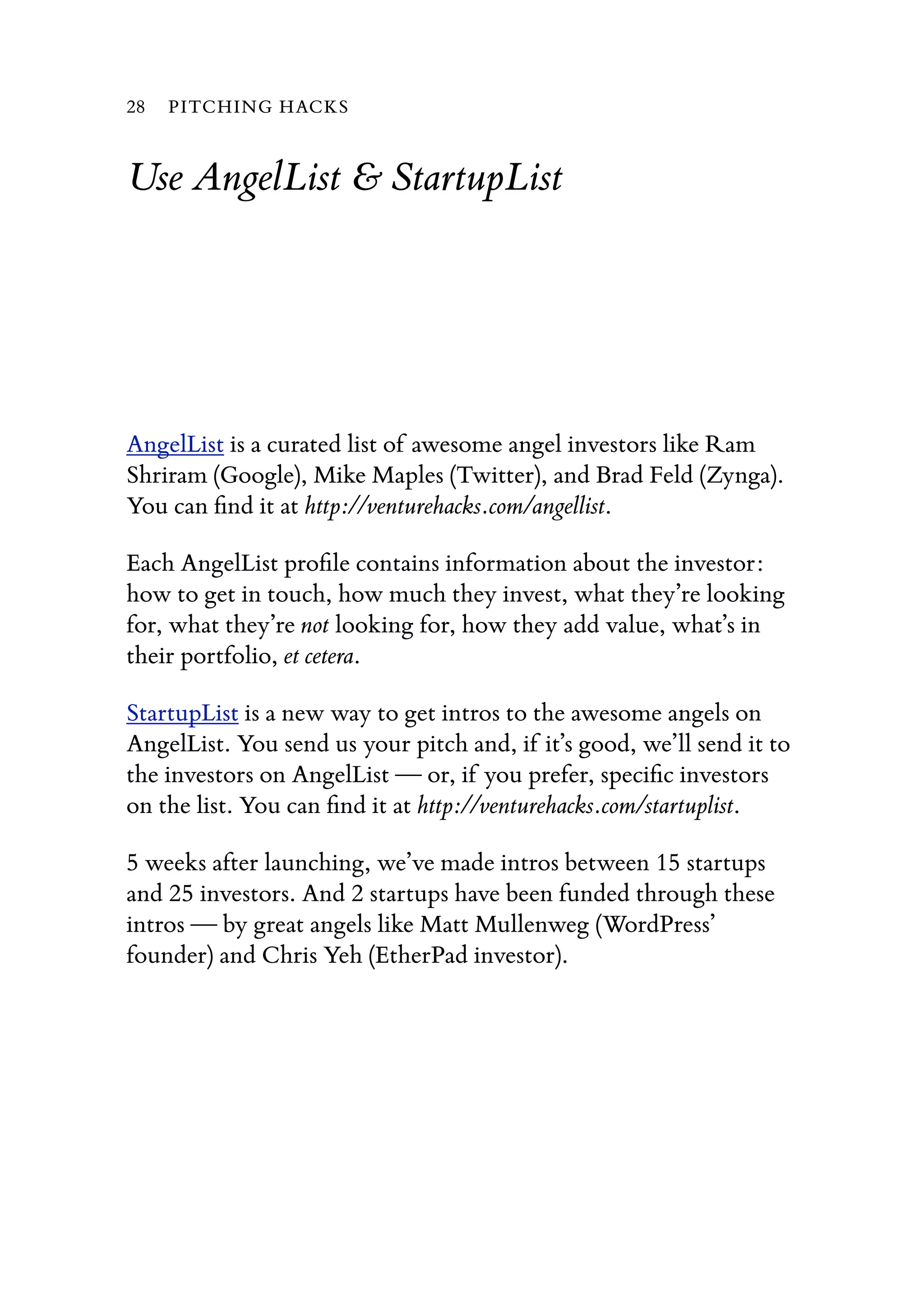 Use AngelList & StartupList
AngelList is a curated list of awesome angel investors like Ram
Shriram (Google), Mike Maples (Twitter), and Brad Feld (Zynga).
You can ﬁnd it at http://venturehacks.com/angellist.
Each AngelList proﬁle contains information about the investor:
how to get in touch, how much they invest, what they’re looking
for, what they’re not looking for, how they add value, what’s in
their portfolio, et cetera.
StartupList is a new way to get intros to the awesome angels on
AngelList. You send us your pitch and, if it’s good, we’ll send it to
the investors on AngelList — or, if you prefer, speciﬁc investors
on the list. You can ﬁnd it at http://venturehacks.com/startuplist.
5 weeks after launching, we’ve made intros between 15 startups
and 25 investors. And 2 startups have been funded through these
intros — by great angels like Matt Mullenweg (WordPress’
founder) and Chris Yeh (EtherPad investor).
28 PITCHING HACKS
 