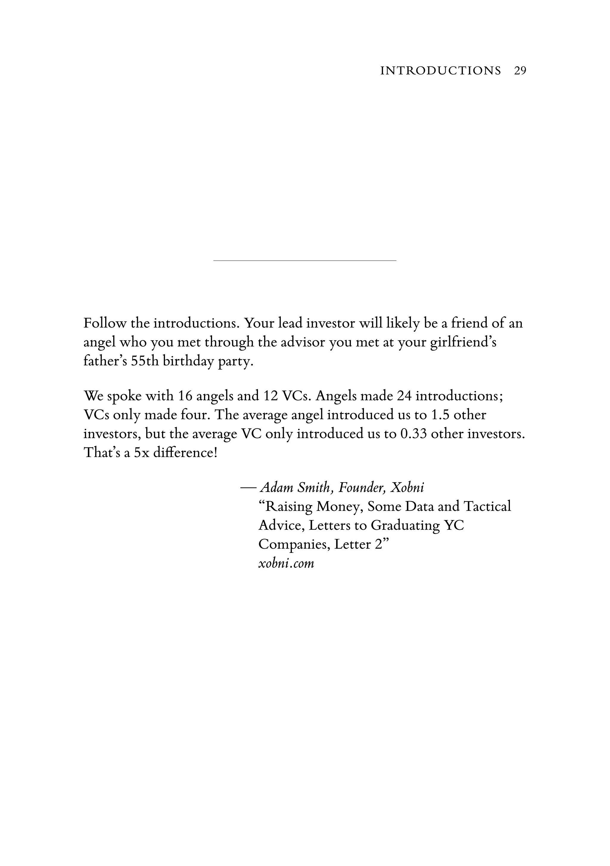 Follow the introductions. Your lead investor will likely be a friend of an
angel who you met through the advisor you met at your girlfriend’s
father’s 55th birthday party.
We spoke with 16 angels and 12 VCs. Angels made 24 introductions;
VCs only made four. The average angel introduced us to 1.5 other
investors, but the average VC only introduced us to 0.33 other investors.
That’s a 5x diﬀerence!
— Adam Smith, Founder, Xobni
“Raising Money, Some Data and Tactical
Advice, Letters to Graduating YC
Companies, Letter 2”
xobni.com
INTRODUCTIONS 29
 