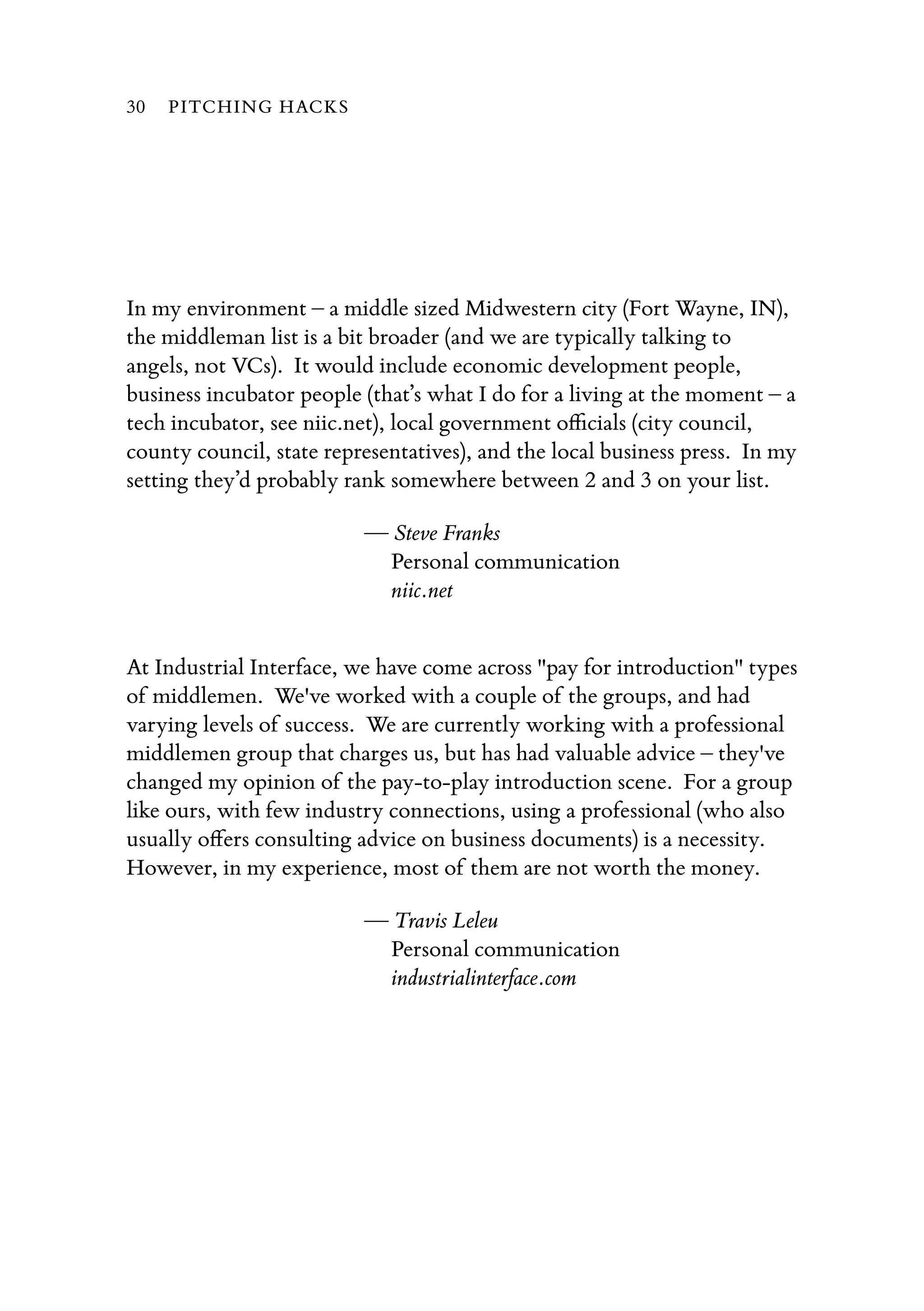 In my environment – a middle sized Midwestern city (Fort Wayne, IN),
the middleman list is a bit broader (and we are typically talking to
angels, not VCs).  It would include economic development people,
business incubator people (that’s what I do for a living at the moment – a
tech incubator, see niic.net), local government oﬃcials (city council,
county council, state representatives), and the local business press.  In my
setting they’d probably rank somewhere between 2 and 3 on your list.
— Steve Franks
Personal communication
niic.net
At Industrial Interface, we have come across "pay for introduction" types
of middlemen.  We've worked with a couple of the groups, and had
varying levels of success.  We are currently working with a professional
middlemen group that charges us, but has had valuable advice – they've
changed my opinion of the pay-to-play introduction scene.  For a group
like ours, with few industry connections, using a professional (who also
usually oﬀers consulting advice on business documents) is a necessity.  
However, in my experience, most of them are not worth the money.
— Travis Leleu
Personal communication
industrialinterface.com
30 PITCHING HACKS
 
