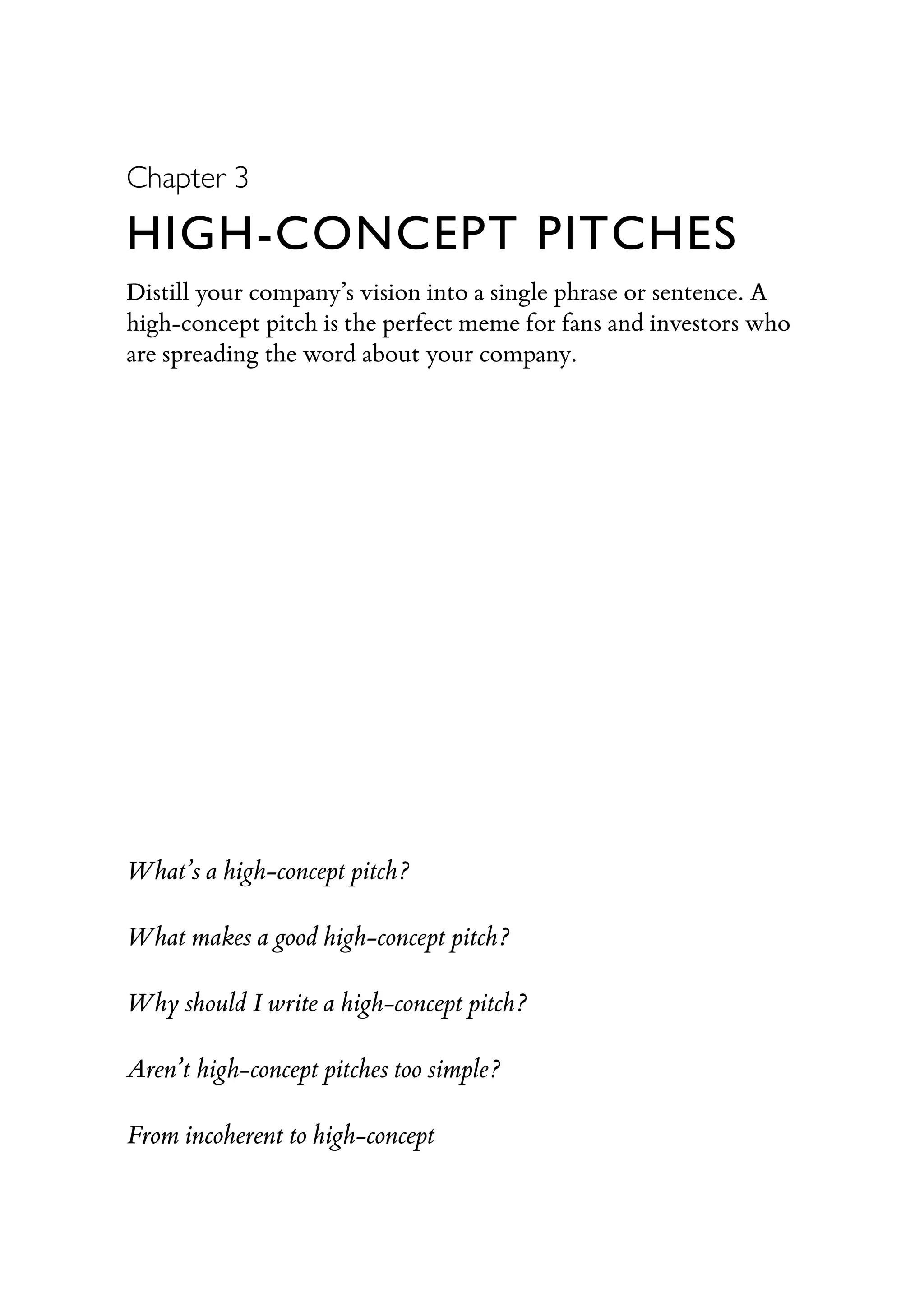 Chapter 3
HIGH-CONCEPT PITCHES
Distill your company’s vision into a single phrase or sentence. A
high-concept pitch is the perfect meme for fans and investors who
are spreading the word about your company.
What’s a high-concept pitch?
What makes a good high-concept pitch?
Why should I write a high-concept pitch?
Aren’t high-concept pitches too simple?
From incoherent to high-concept
 