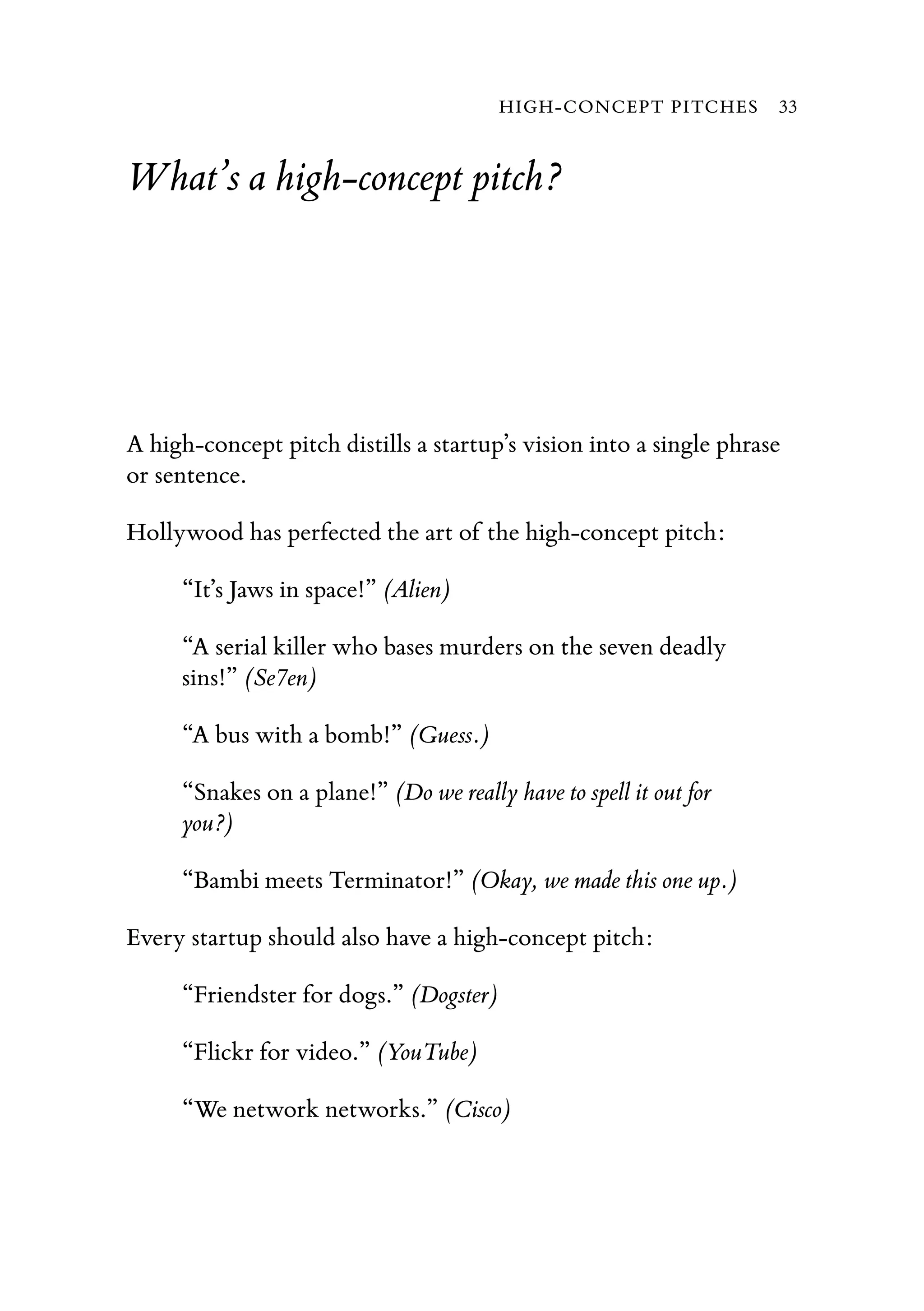 What’s a high-concept pitch?
A high-concept pitch distills a startup’s vision into a single phrase
or sentence.
Hollywood has perfected the art of the high-concept pitch:
“It’s Jaws in space!” (Alien)
“A serial killer who bases murders on the seven deadly
sins!” (Se7en)
“A bus with a bomb!” (Guess.)
“Snakes on a plane!” (Do we really have to spell it out for
you?)
“Bambi meets Terminator!” (Okay, we made this one up.)
Every startup should also have a high-concept pitch:
“Friendster for dogs.” (Dogster)
“Flickr for video.” (YouTube)
“We network networks.” (Cisco)
HIGH-CONCEPT PITCHES 33
 