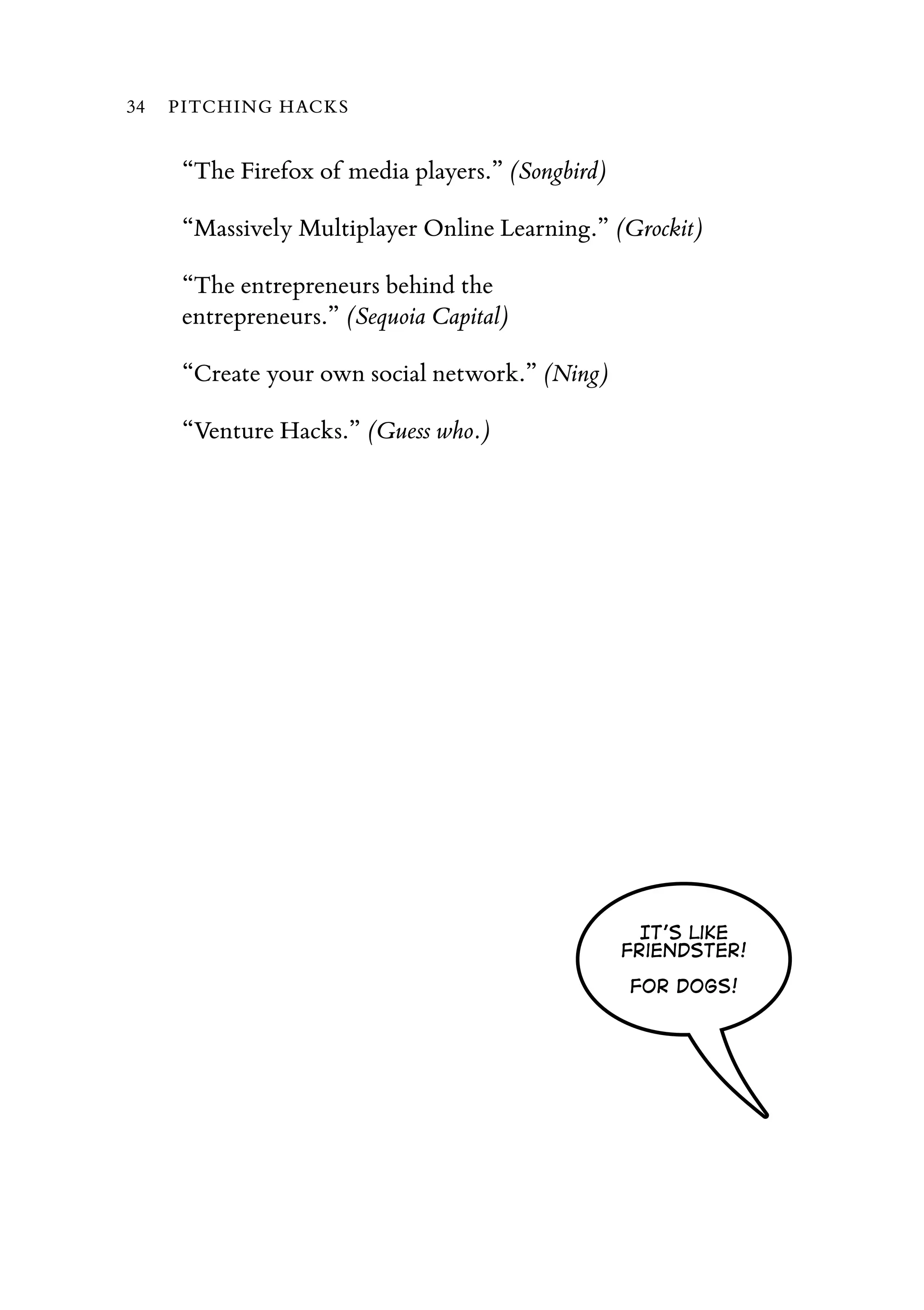 “The Firefox of media players.” (Songbird)
“Massively Multiplayer Online Learning.” (Grockit)
“The entrepreneurs behind the
entrepreneurs.” (Sequoia Capital)
“Create your own social network.” (Ning)
“Venture Hacks.” (Guess who.)
It's like
Friendster!
For dogs!
34 PITCHING HACKS
 