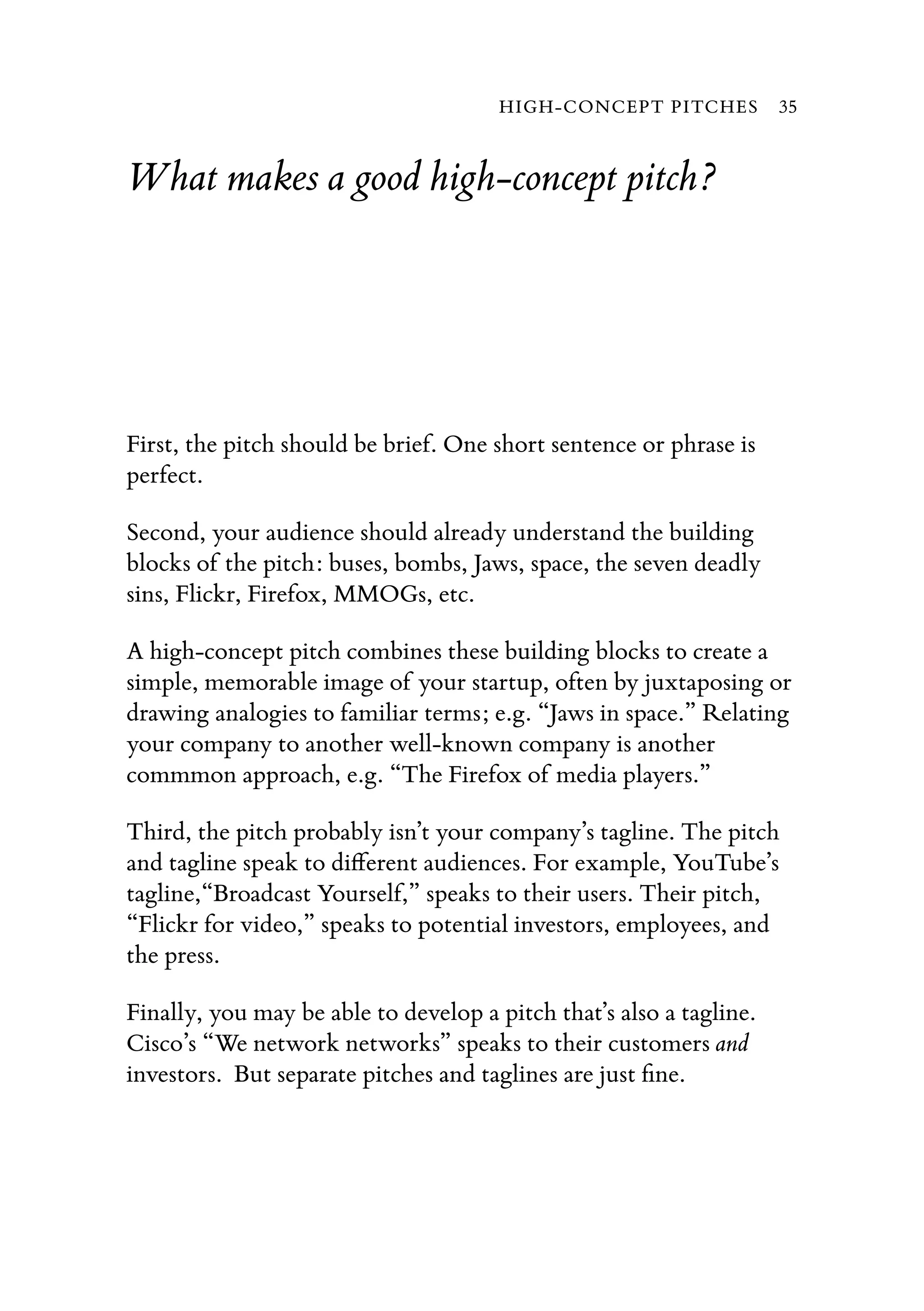 What makes a good high-concept pitch?
First, the pitch should be brief. One short sentence or phrase is
perfect.
Second, your audience should already understand the building
blocks of the pitch: buses, bombs, Jaws, space, the seven deadly
sins, Flickr, Firefox, MMOGs, etc.
A high-concept pitch combines these building blocks to create a
simple, memorable image of your startup, often by juxtaposing or
drawing analogies to familiar terms; e.g. “Jaws in space.” Relating
your company to another well-known company is another
commmon approach, e.g. “The Firefox of media players.”
Third, the pitch probably isn’t your company’s tagline. The pitch
and tagline speak to diﬀerent audiences. For example, YouTube’s
tagline,“Broadcast Yourself,” speaks to their users. Their pitch,
“Flickr for video,” speaks to potential investors, employees, and
the press.
Finally, you may be able to develop a pitch that’s also a tagline.
Cisco’s “We network networks” speaks to their customers and
investors. But separate pitches and taglines are just ﬁne.
HIGH-CONCEPT PITCHES 35
 