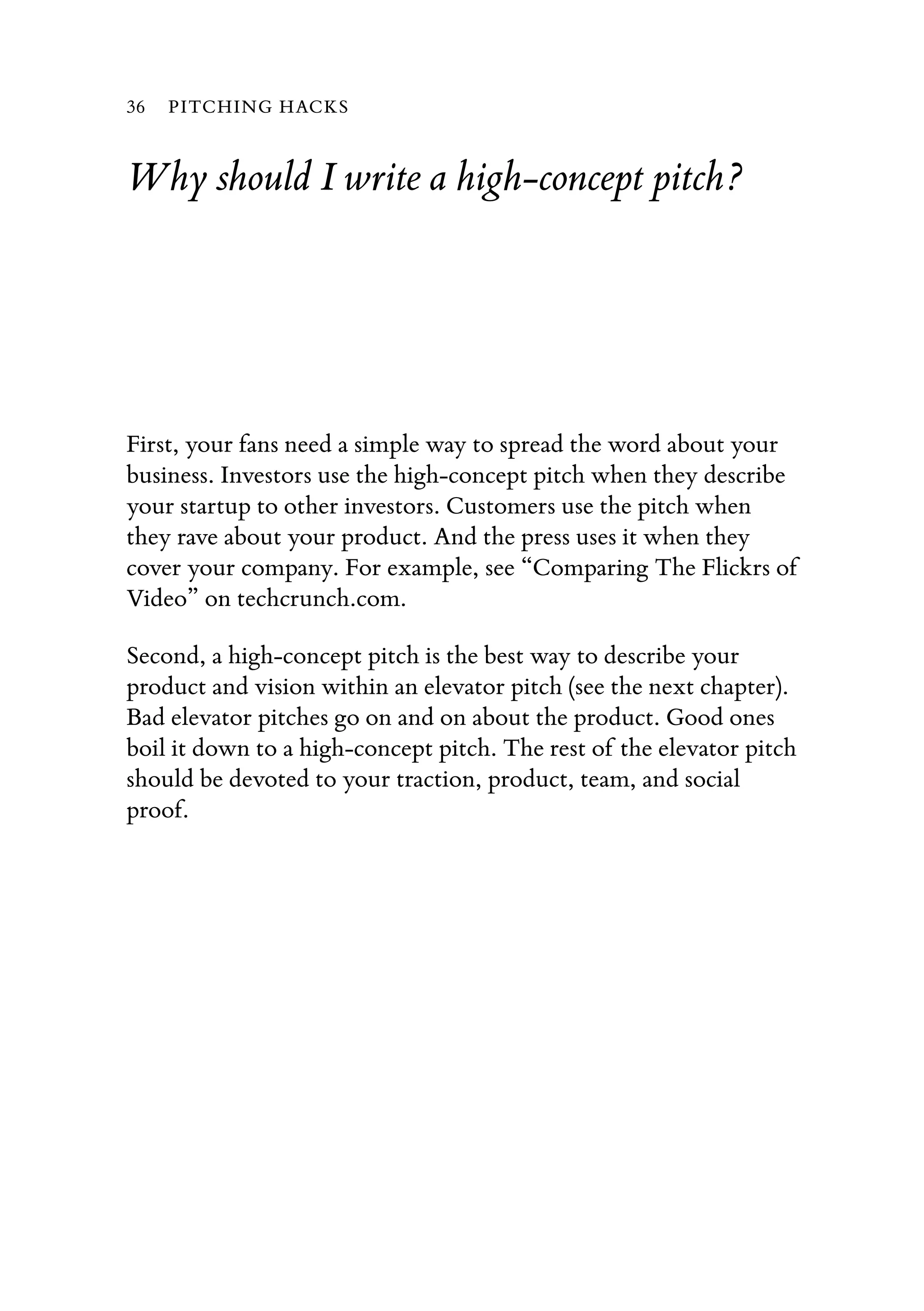 Why should I write a high-concept pitch?
First, your fans need a simple way to spread the word about your
business. Investors use the high-concept pitch when they describe
your startup to other investors. Customers use the pitch when
they rave about your product. And the press uses it when they
cover your company. For example, see “Comparing The Flickrs of
Video” on techcrunch.com.
Second, a high-concept pitch is the best way to describe your
product and vision within an elevator pitch (see the next chapter).
Bad elevator pitches go on and on about the product. Good ones
boil it down to a high-concept pitch. The rest of the elevator pitch
should be devoted to your traction, product, team, and social
proof.
36 PITCHING HACKS
 