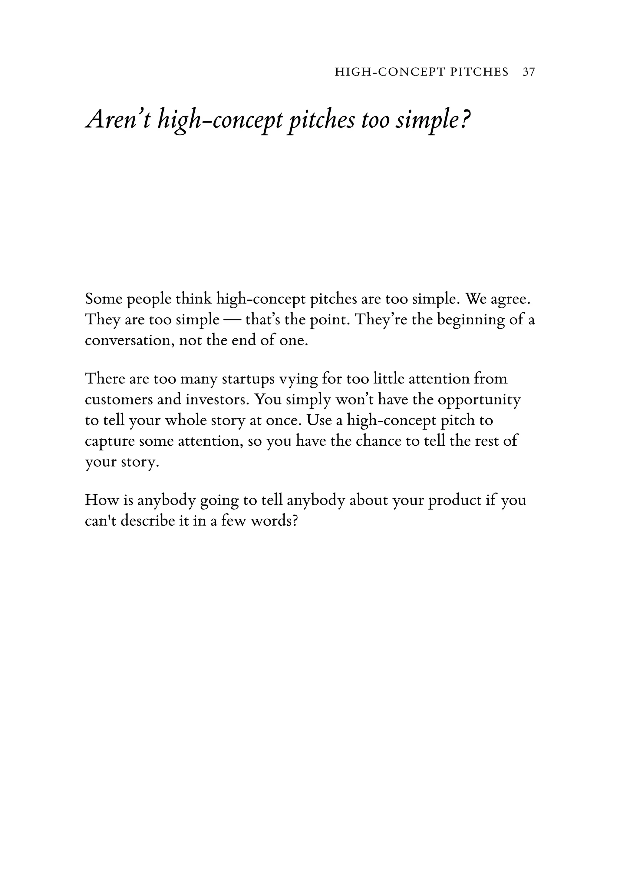 Aren’t high-concept pitches too simple?
Some people think high-concept pitches are too simple. We agree.
They are too simple — that’s the point. They’re the beginning of a
conversation, not the end of one.
There are too many startups vying for too little attention from
customers and investors. You simply won’t have the opportunity
to tell your whole story at once. Use a high-concept pitch to
capture some attention, so you have the chance to tell the rest of
your story.
How is anybody going to tell anybody about your product if you
can't describe it in a few words?
HIGH-CONCEPT PITCHES 37
 