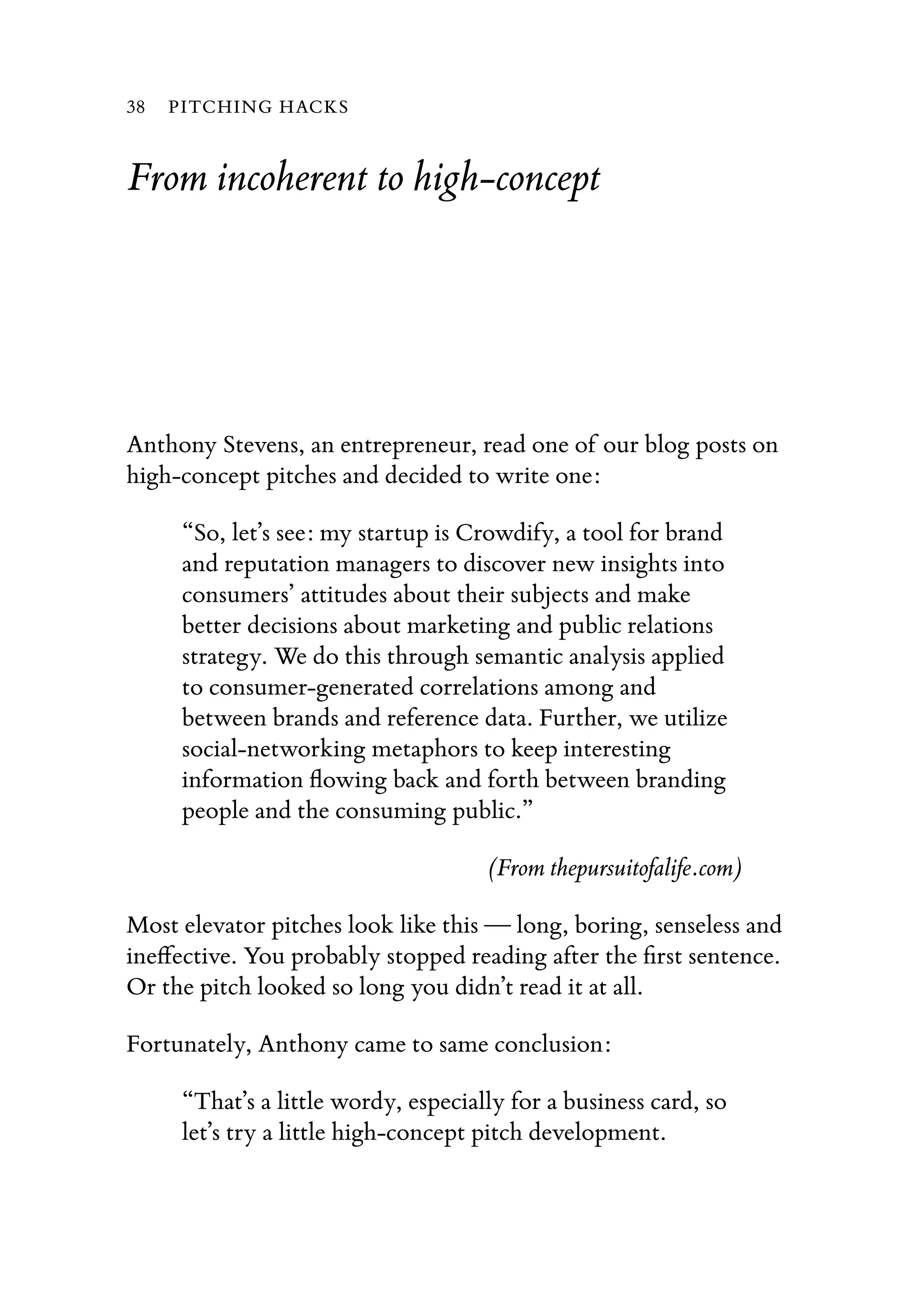 From incoherent to high-concept
Anthony Stevens, an entrepreneur, read one of our blog posts on
high-concept pitches and decided to write one:
“So, let’s see: my startup is Crowdify, a tool for brand
and reputation managers to discover new insights into
consumers’ attitudes about their subjects and make
better decisions about marketing and public relations
strategy. We do this through semantic analysis applied
to consumer-generated correlations among and
between brands and reference data. Further, we utilize
social-networking metaphors to keep interesting
information ﬂowing back and forth between branding
people and the consuming public.”
(From thepursuitofalife.com)
Most elevator pitches look like this — long, boring, senseless and
ineﬀective. You probably stopped reading after the ﬁrst sentence.
Or the pitch looked so long you didn’t read it at all.
Fortunately, Anthony came to same conclusion:
“That’s a little wordy, especially for a business card, so
let’s try a little high-concept pitch development.
38 PITCHING HACKS
 