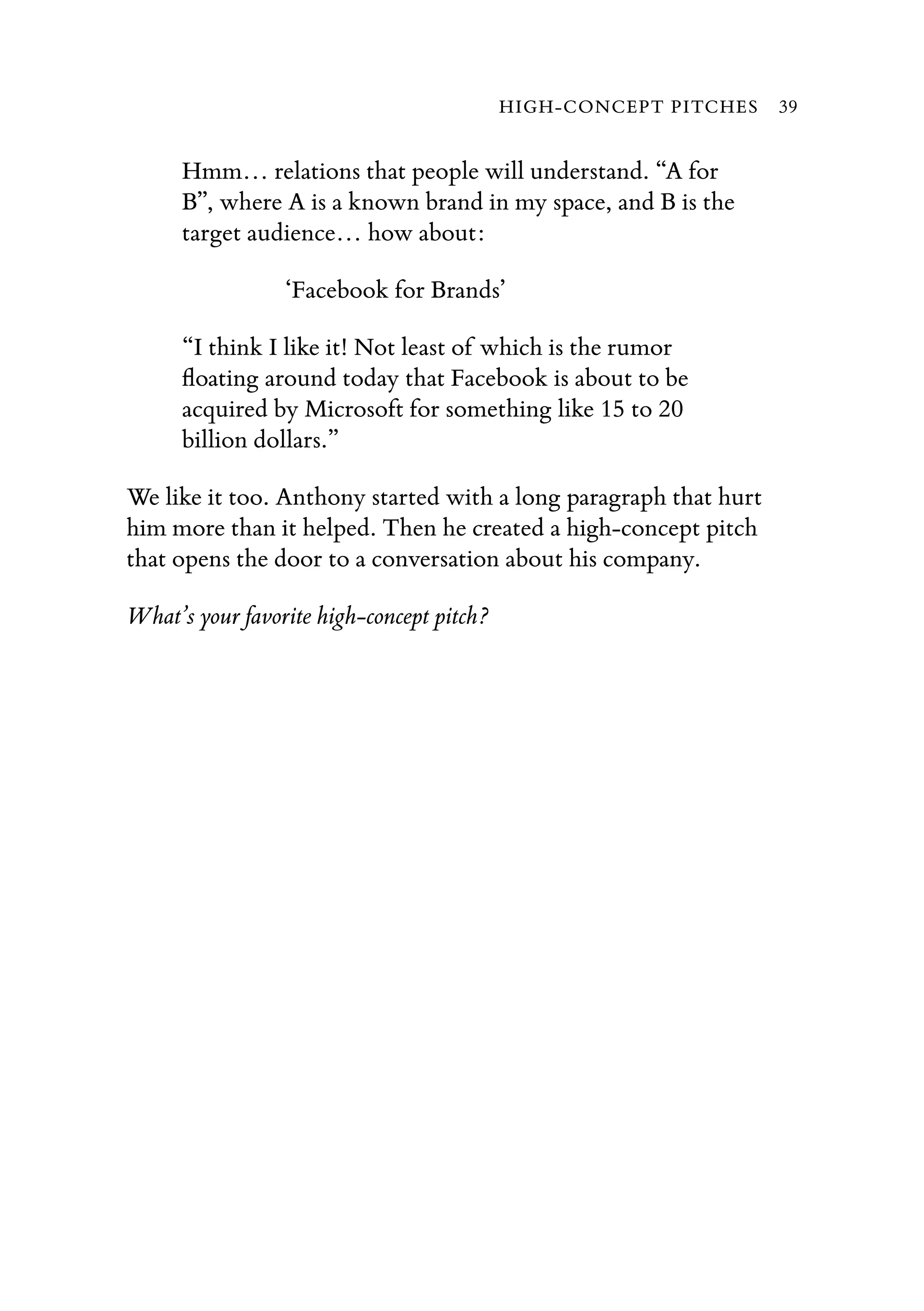 Hmm… relations that people will understand. “A for
B”, where A is a known brand in my space, and B is the
target audience… how about:
‘Facebook for Brands’
“I think I like it! Not least of which is the rumor
ﬂoating around today that Facebook is about to be
acquired by Microsoft for something like 15 to 20
billion dollars.”
We like it too. Anthony started with a long paragraph that hurt
him more than it helped. Then he created a high-concept pitch
that opens the door to a conversation about his company.
What’s your favorite high-concept pitch?
HIGH-CONCEPT PITCHES 39
 