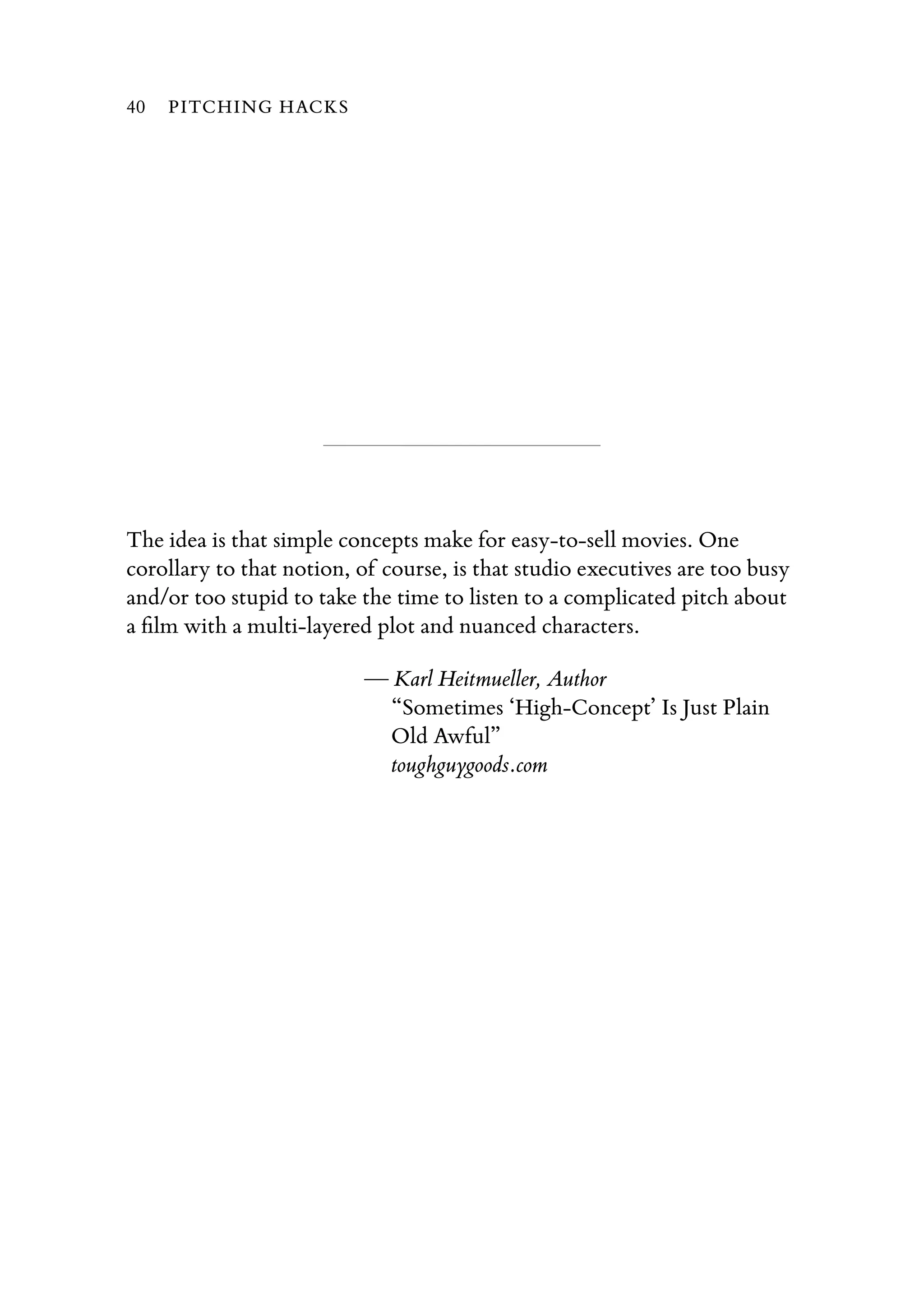 The idea is that simple concepts make for easy-to-sell movies. One
corollary to that notion, of course, is that studio executives are too busy
and/or too stupid to take the time to listen to a complicated pitch about
a ﬁlm with a multi-layered plot and nuanced characters.
— Karl Heitmueller, Author
“Sometimes ‘High-Concept’ Is Just Plain
Old Awful”
toughguygoods.com
40 PITCHING HACKS
 