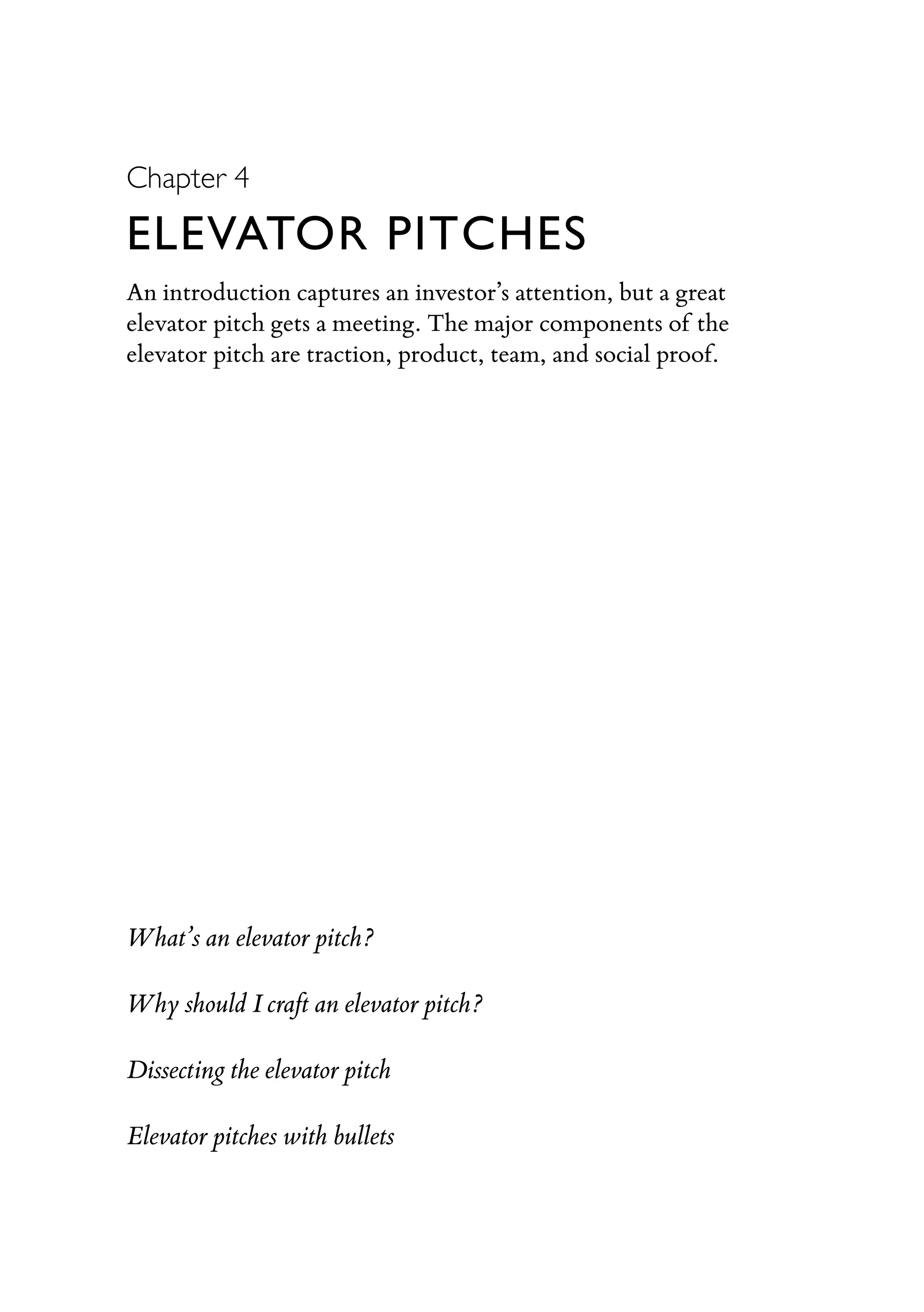 Chapter 4
ELEVATOR PITCHES
An introduction captures an investor’s attention, but a great
elevator pitch gets a meeting. The major components of the
elevator pitch are traction, product, team, and social proof.
What’s an elevator pitch?
Why should I craft an elevator pitch?
Dissecting the elevator pitch
Elevator pitches with bullets
 