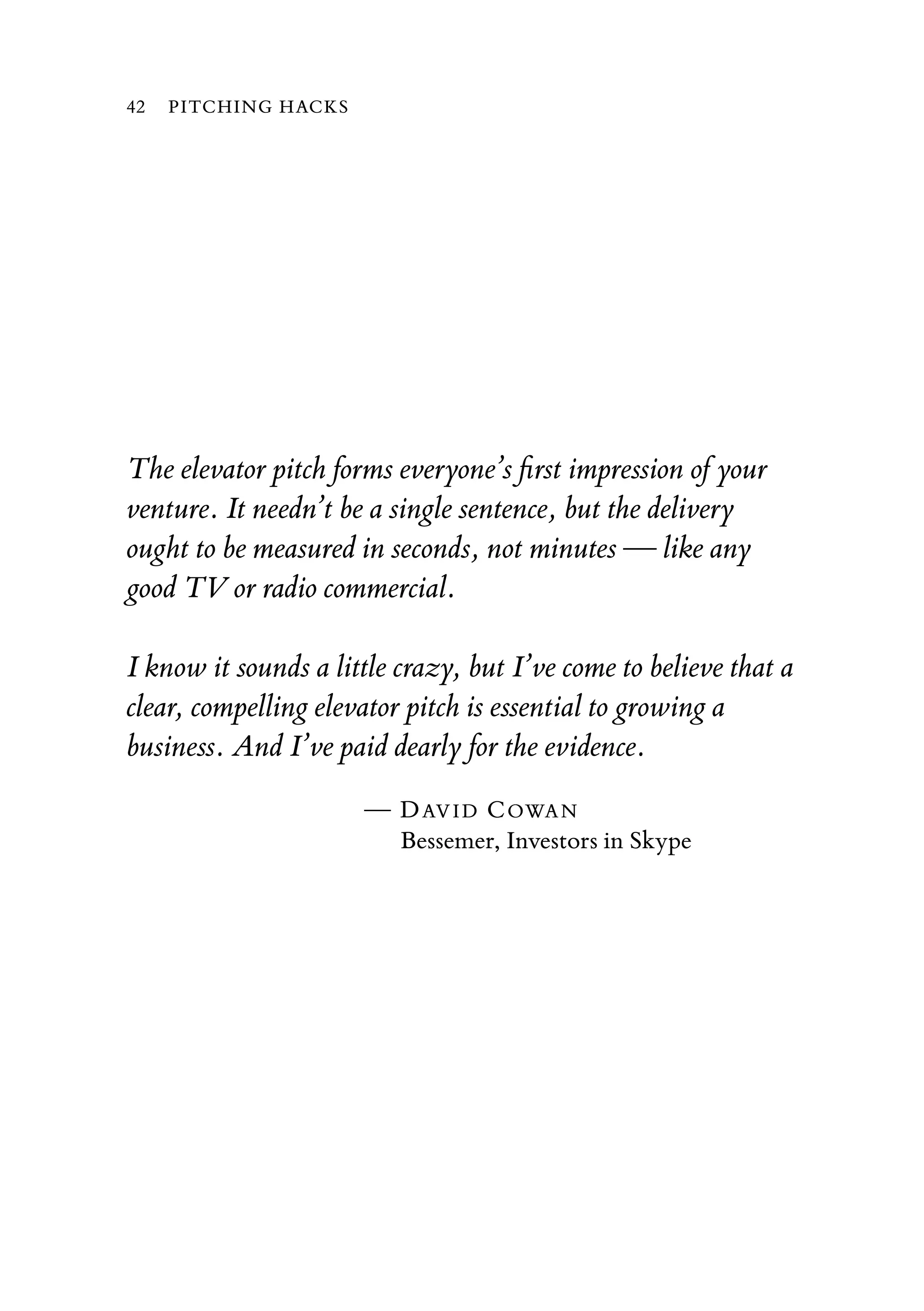 The elevator pitch forms everyone’s ﬁrst impression of your
venture. It needn’t be a single sentence, but the delivery
ought to be measured in seconds, not minutes — like any
good TV or radio commercial.
I know it sounds a little crazy, but I’ve come to believe that a
clear, compelling elevator pitch is essential to growing a
business. And I’ve paid dearly for the evidence.
— DAVID COWAN
Bessemer, Investors in Skype
42 PITCHING HACKS
 