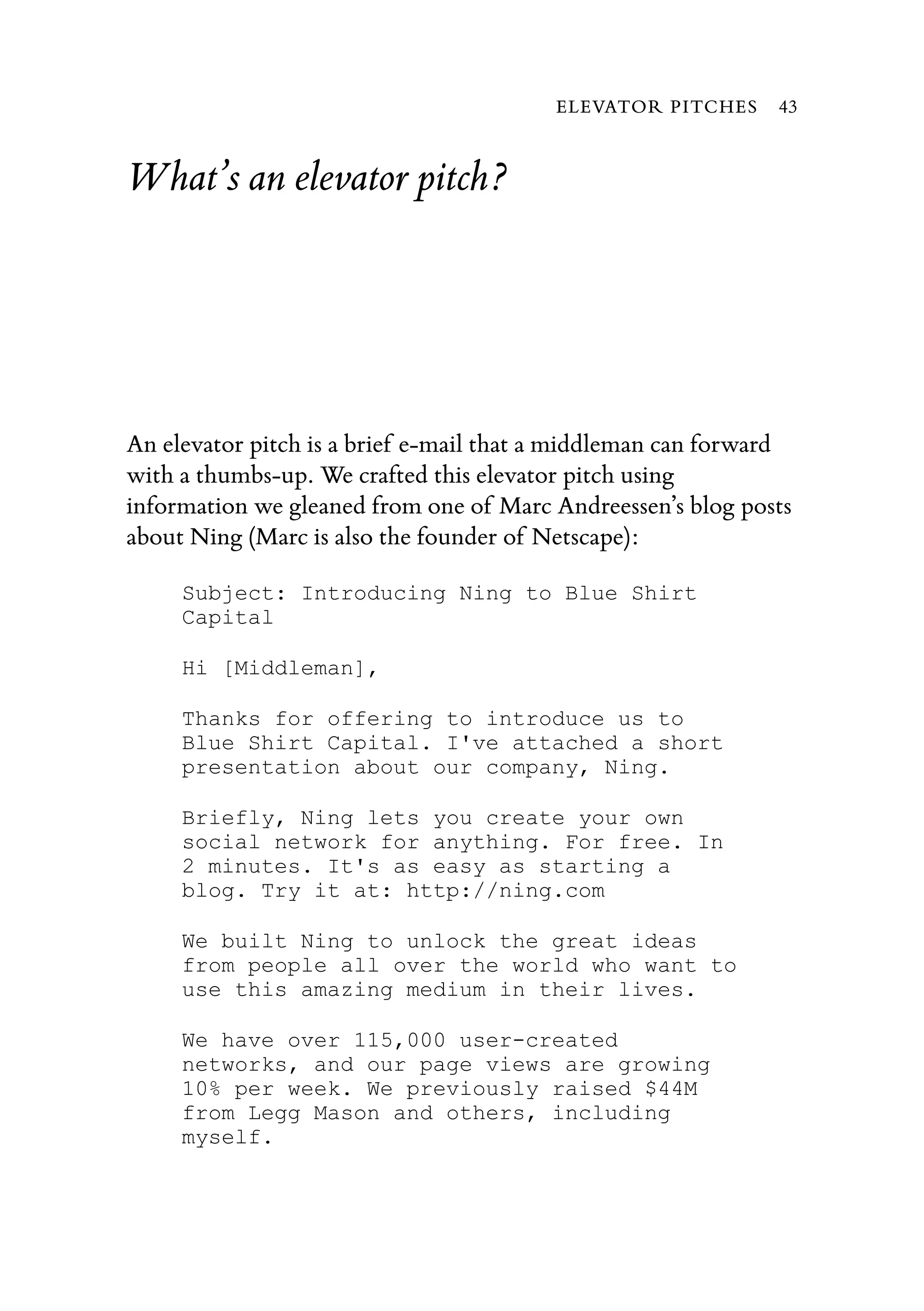 What’s an elevator pitch?
An elevator pitch is a brief e-mail that a middleman can forward
with a thumbs-up. We crafted this elevator pitch using
information we gleaned from one of Marc Andreessen’s blog posts
about Ning (Marc is also the founder of Netscape):
Subject: Introducing Ning to Blue Shirt
Capital
Hi [Middleman],
Thanks for offering to introduce us to
Blue Shirt Capital. I've attached a short
presentation about our company, Ning.
Briefly, Ning lets you create your own
social network for anything. For free. In
2 minutes. It's as easy as starting a
blog. Try it at: http://ning.com
We built Ning to unlock the great ideas
from people all over the world who want to
use this amazing medium in their lives.
We have over 115,000 user-created
networks, and our page views are growing
10% per week. We previously raised $44M
from Legg Mason and others, including
myself.
ELEVATOR PITCHES 43
 