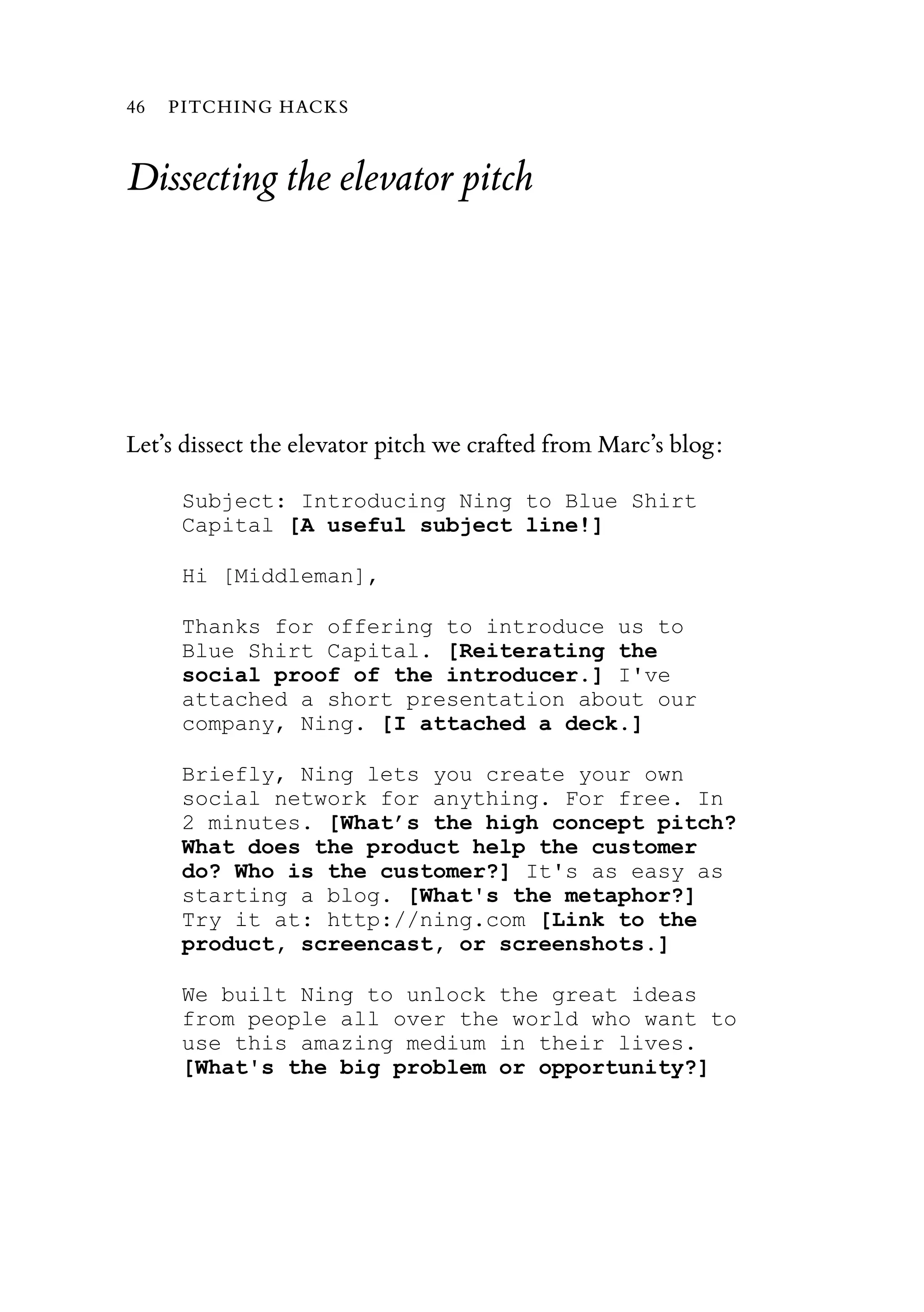 Dissecting the elevator pitch
Let’s dissect the elevator pitch we crafted from Marc’s blog:
Subject: Introducing Ning to Blue Shirt
Capital [A useful subject line!]
Hi [Middleman],
Thanks for offering to introduce us to
Blue Shirt Capital. [Reiterating the
social proof of the introducer.] I've
attached a short presentation about our
company, Ning. [I attached a deck.]
Briefly, Ning lets you create your own
social network for anything. For free. In
2 minutes. [What’s the high concept pitch?
What does the product help the customer
do? Who is the customer?] It's as easy as
starting a blog. [What's the metaphor?]
Try it at: http://ning.com [Link to the
product, screencast, or screenshots.]
We built Ning to unlock the great ideas
from people all over the world who want to
use this amazing medium in their lives.
[What's the big problem or opportunity?]
46 PITCHING HACKS
 