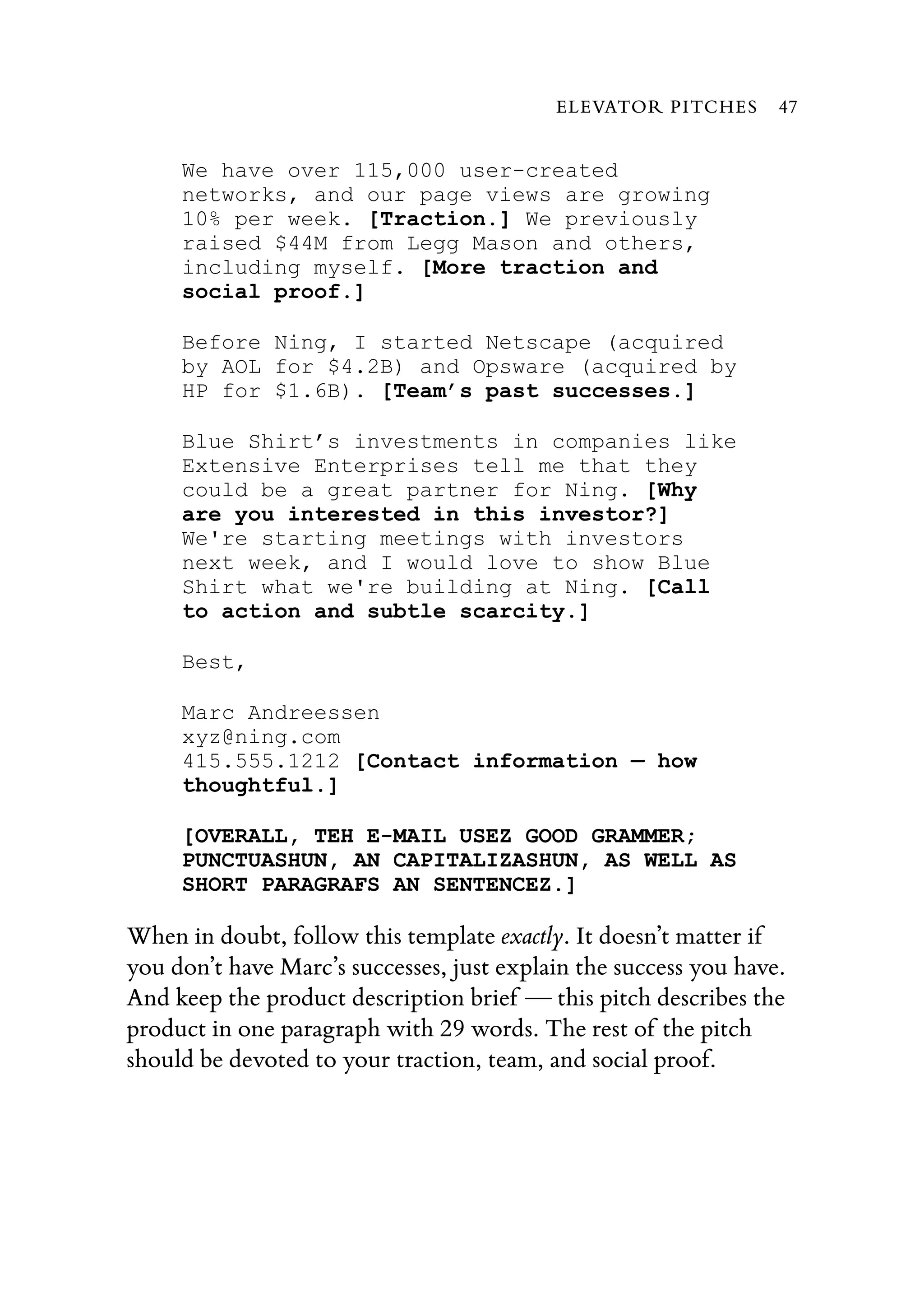 We have over 115,000 user-created
networks, and our page views are growing
10% per week. [Traction.] We previously
raised $44M from Legg Mason and others,
including myself. [More traction and
social proof.]
Before Ning, I started Netscape (acquired
by AOL for $4.2B) and Opsware (acquired by
HP for $1.6B). [Team’s past successes.]
Blue Shirt’s investments in companies like
Extensive Enterprises tell me that they
could be a great partner for Ning. [Why
are you interested in this investor?]
We're starting meetings with investors
next week, and I would love to show Blue
Shirt what we're building at Ning. [Call
to action and subtle scarcity.]
Best,
Marc Andreessen
xyz@ning.com
415.555.1212 [Contact information — how
thoughtful.]
[OVERALL, TEH E-MAIL USEZ GOOD GRAMMER;
PUNCTUASHUN, AN CAPITALIZASHUN, AS WELL AS
SHORT PARAGRAFS AN SENTENCEZ.]
When in doubt, follow this template exactly. It doesn’t matter if
you don’t have Marc’s successes, just explain the success you have.
And keep the product description brief — this pitch describes the
product in one paragraph with 29 words. The rest of the pitch
should be devoted to your traction, team, and social proof.
ELEVATOR PITCHES 47
 