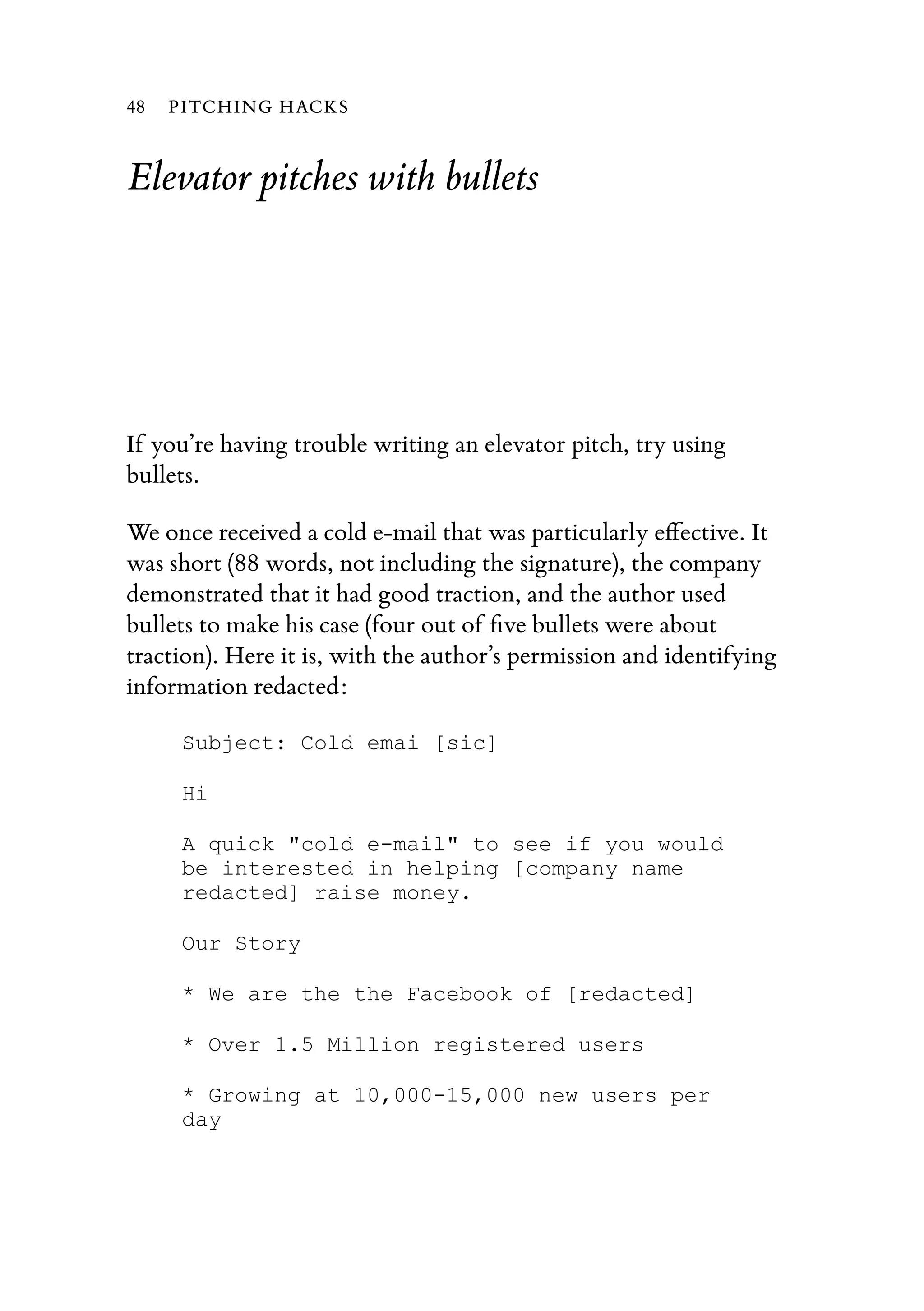 Elevator pitches with bullets
If you’re having trouble writing an elevator pitch, try using
bullets.
We once received a cold e-mail that was particularly eﬀective. It
was short (88 words, not including the signature), the company
demonstrated that it had good traction, and the author used
bullets to make his case (four out of ﬁve bullets were about
traction). Here it is, with the author’s permission and identifying
information redacted:
Subject: Cold emai [sic]
Hi
A quick "cold e-mail" to see if you would
be interested in helping [company name
redacted] raise money.
Our Story
* We are the the Facebook of [redacted]
* Over 1.5 Million registered users
* Growing at 10,000-15,000 new users per
day
48 PITCHING HACKS
 