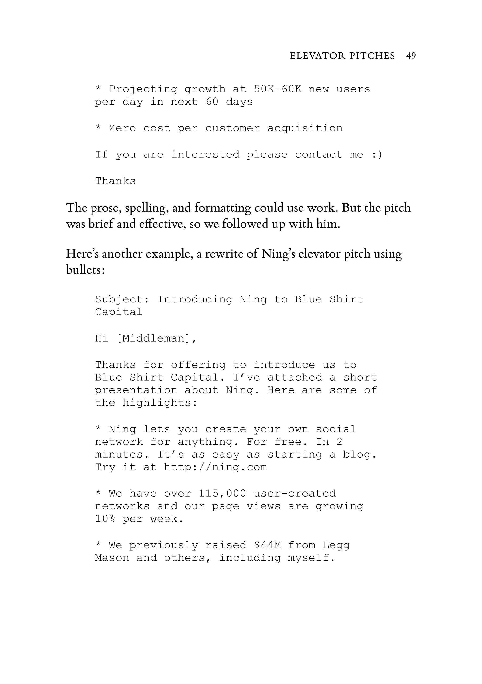 * Projecting growth at 50K-60K new users
per day in next 60 days
* Zero cost per customer acquisition
If you are interested please contact me :)
Thanks
The prose, spelling, and formatting could use work. But the pitch
was brief and eﬀective, so we followed up with him.
Here’s another example, a rewrite of Ning’s elevator pitch using
bullets:
Subject: Introducing Ning to Blue Shirt
Capital
Hi [Middleman],
Thanks for offering to introduce us to
Blue Shirt Capital. I’ve attached a short
presentation about Ning. Here are some of
the highlights:
* Ning lets you create your own social
network for anything. For free. In 2
minutes. It’s as easy as starting a blog.
Try it at http://ning.com
* We have over 115,000 user-created
networks and our page views are growing
10% per week.
* We previously raised $44M from Legg
Mason and others, including myself.
ELEVATOR PITCHES 49
 