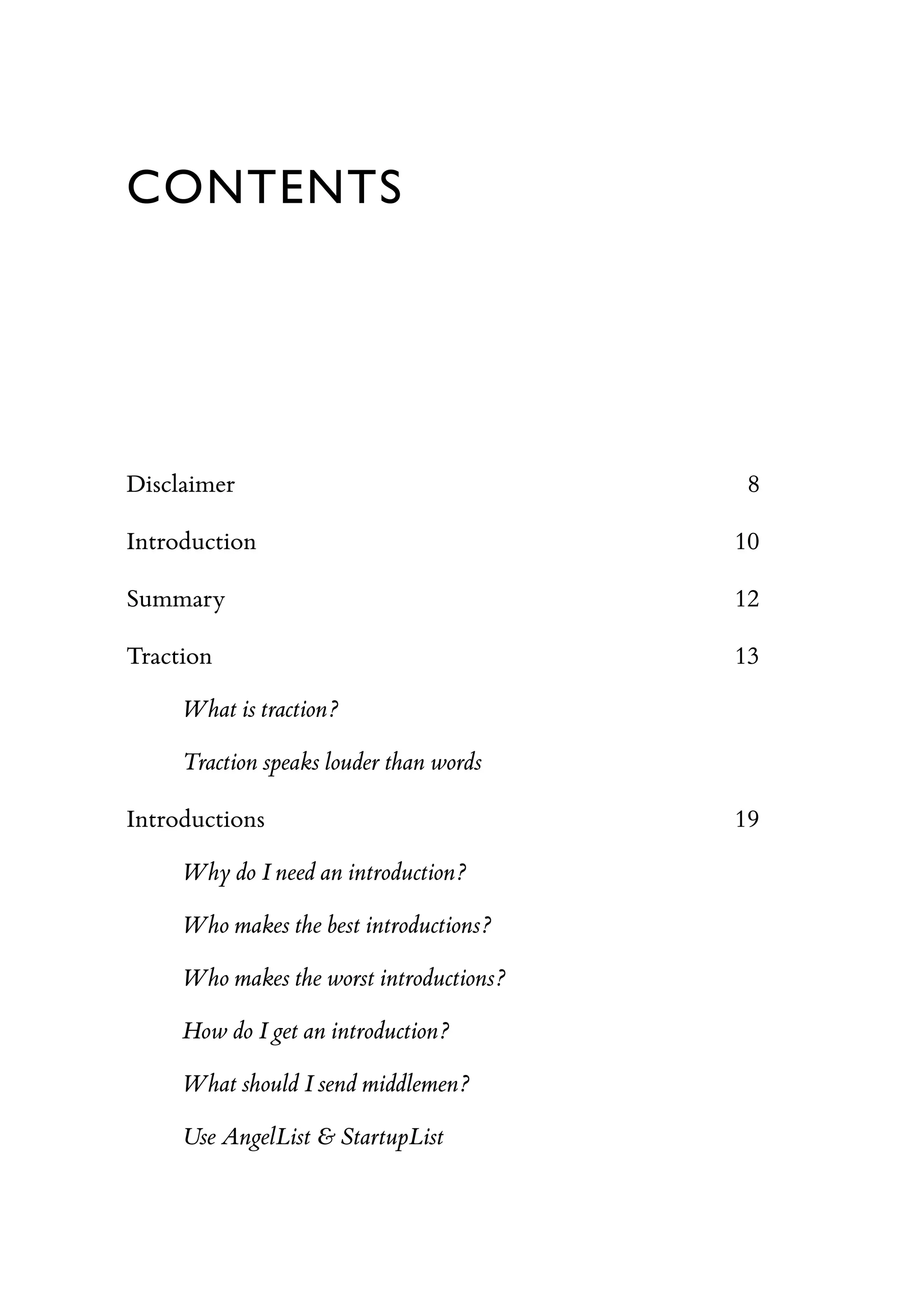 CONTENTS
Disclaimer 8
Introduction 10
Summary 12
Traction 13
What is traction?
Traction speaks louder than words
Introductions 19
Why do I need an introduction?
Who makes the best introductions?
Who makes the worst introductions?
How do I get an introduction?
What should I send middlemen?
Use AngelList & StartupList
 