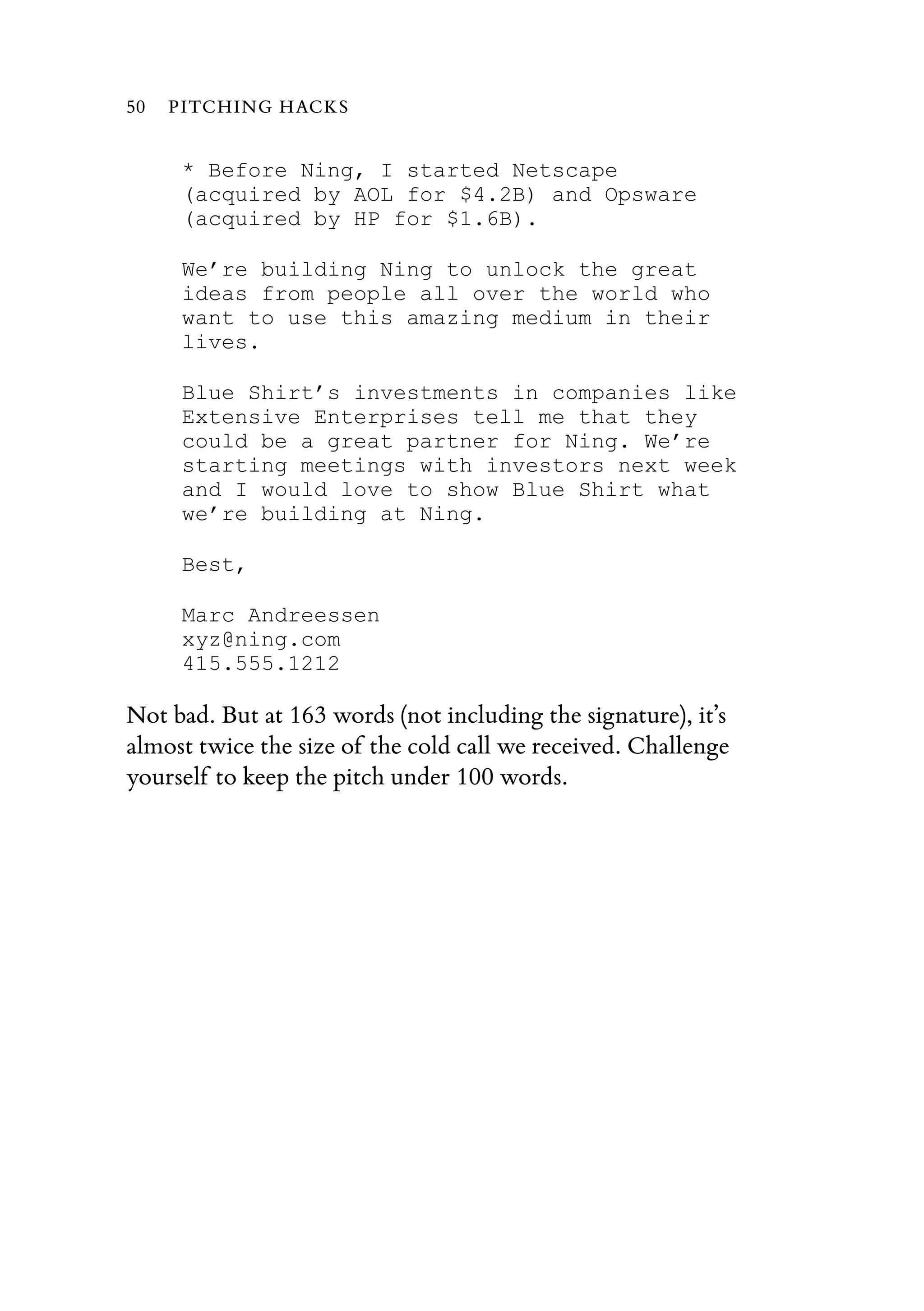 * Before Ning, I started Netscape
(acquired by AOL for $4.2B) and Opsware
(acquired by HP for $1.6B).
We’re building Ning to unlock the great
ideas from people all over the world who
want to use this amazing medium in their
lives.
Blue Shirt’s investments in companies like
Extensive Enterprises tell me that they
could be a great partner for Ning. We’re
starting meetings with investors next week
and I would love to show Blue Shirt what
we’re building at Ning.
Best,
Marc Andreessen
xyz@ning.com
415.555.1212
Not bad. But at 163 words (not including the signature), it’s
almost twice the size of the cold call we received. Challenge
yourself to keep the pitch under 100 words.
50 PITCHING HACKS
 