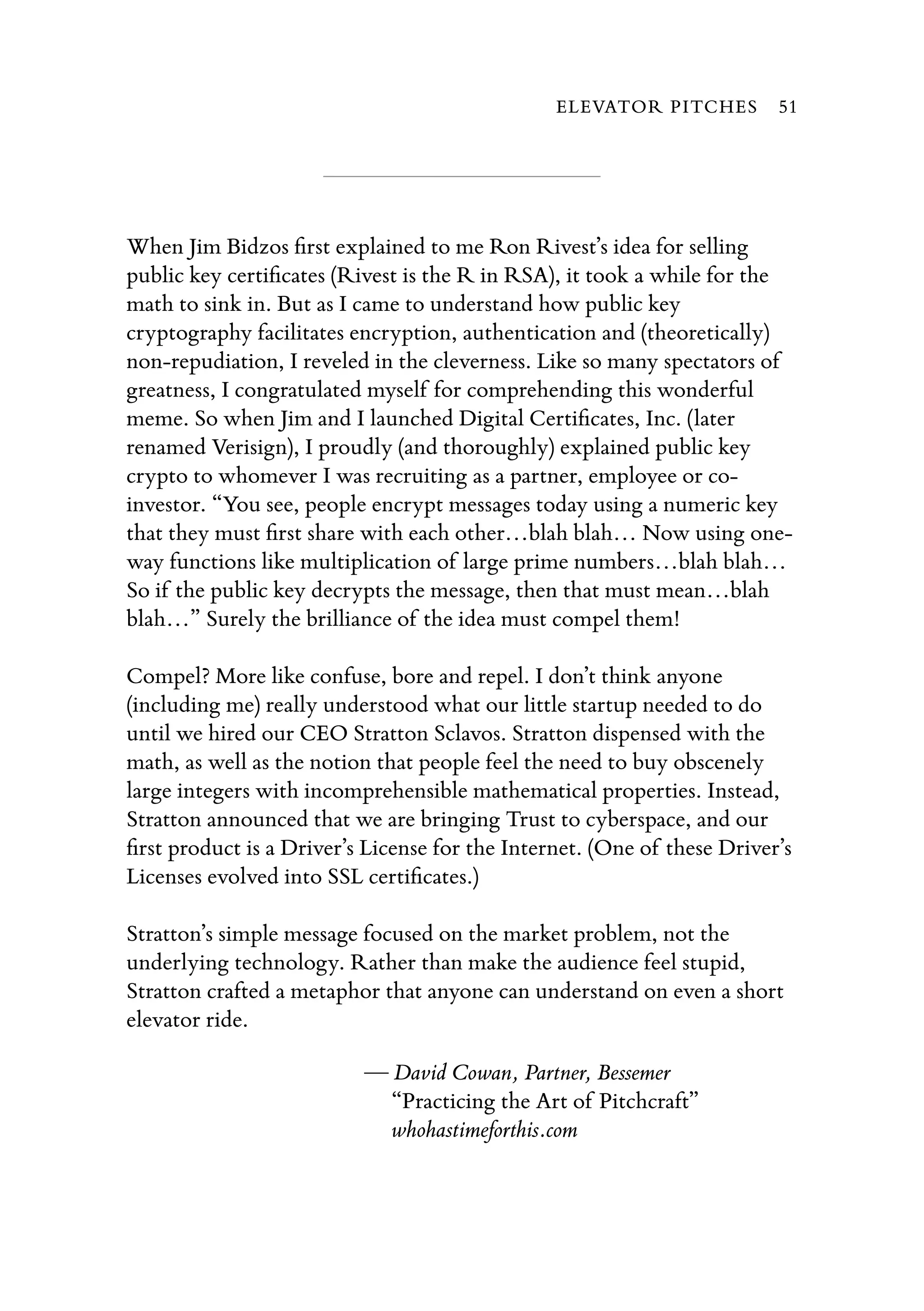 When Jim Bidzos ﬁrst explained to me Ron Rivest’s idea for selling
public key certiﬁcates (Rivest is the R in RSA), it took a while for the
math to sink in. But as I came to understand how public key
cryptography facilitates encryption, authentication and (theoretically)
non-repudiation, I reveled in the cleverness. Like so many spectators of
greatness, I congratulated myself for comprehending this wonderful
meme. So when Jim and I launched Digital Certiﬁcates, Inc. (later
renamed Verisign), I proudly (and thoroughly) explained public key
crypto to whomever I was recruiting as a partner, employee or co-
investor. “You see, people encrypt messages today using a numeric key
that they must ﬁrst share with each other…blah blah… Now using one-
way functions like multiplication of large prime numbers…blah blah…
So if the public key decrypts the message, then that must mean…blah
blah…” Surely the brilliance of the idea must compel them!
Compel? More like confuse, bore and repel. I don’t think anyone
(including me) really understood what our little startup needed to do
until we hired our CEO Stratton Sclavos. Stratton dispensed with the
math, as well as the notion that people feel the need to buy obscenely
large integers with incomprehensible mathematical properties. Instead,
Stratton announced that we are bringing Trust to cyberspace, and our
ﬁrst product is a Driver’s License for the Internet. (One of these Driver’s
Licenses evolved into SSL certiﬁcates.)
Stratton’s simple message focused on the market problem, not the
underlying technology. Rather than make the audience feel stupid,
Stratton crafted a metaphor that anyone can understand on even a short
elevator ride.
— David Cowan, Partner, Bessemer
“Practicing the Art of Pitchcraft”
whohastimeforthis.com
ELEVATOR PITCHES 51
 