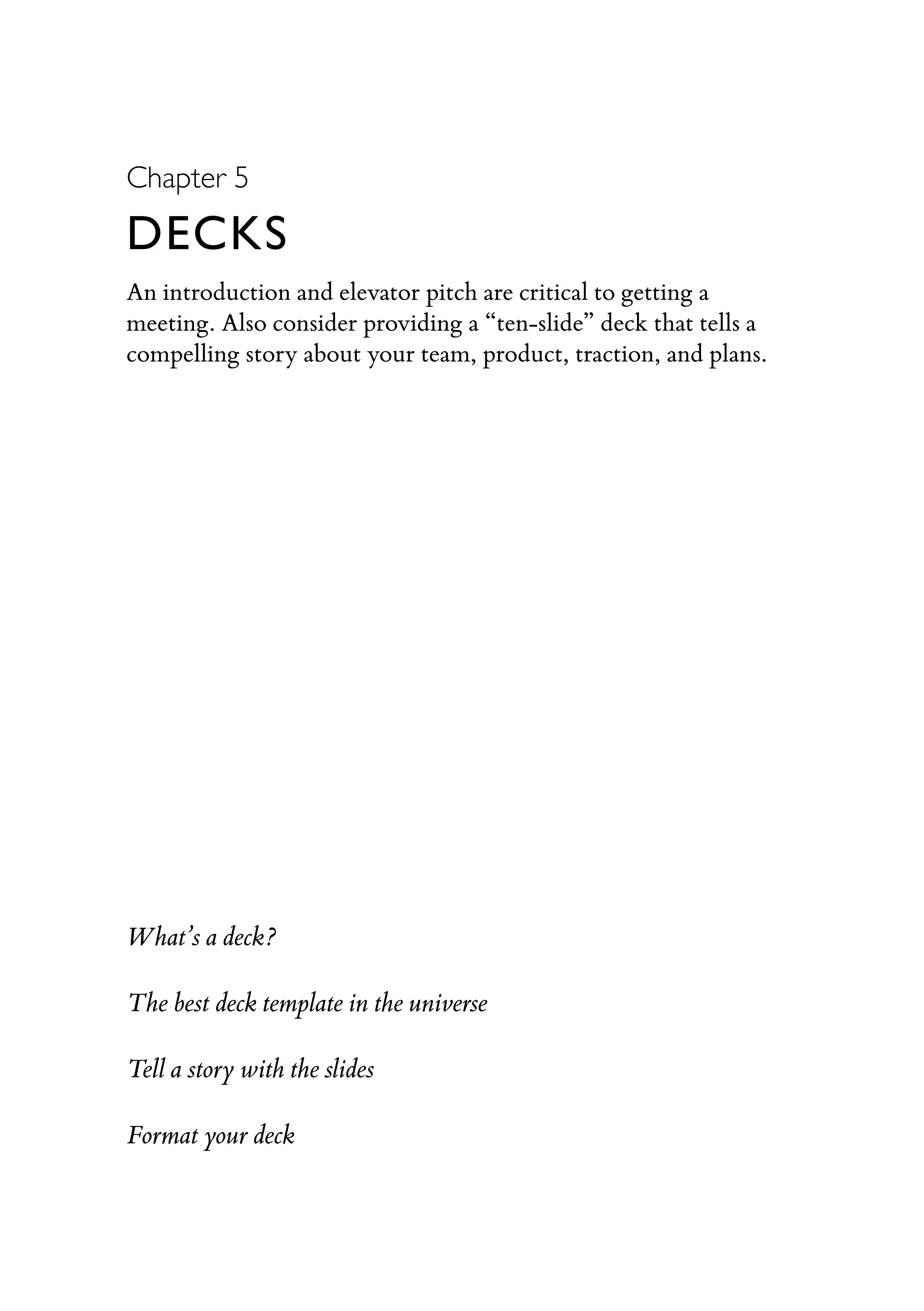 Chapter 5
DECKS
An introduction and elevator pitch are critical to getting a
meeting. Also consider providing a “ten-slide” deck that tells a
compelling story about your team, product, traction, and plans.
What’s a deck?
The best deck template in the universe
Tell a story with the slides
Format your deck
 