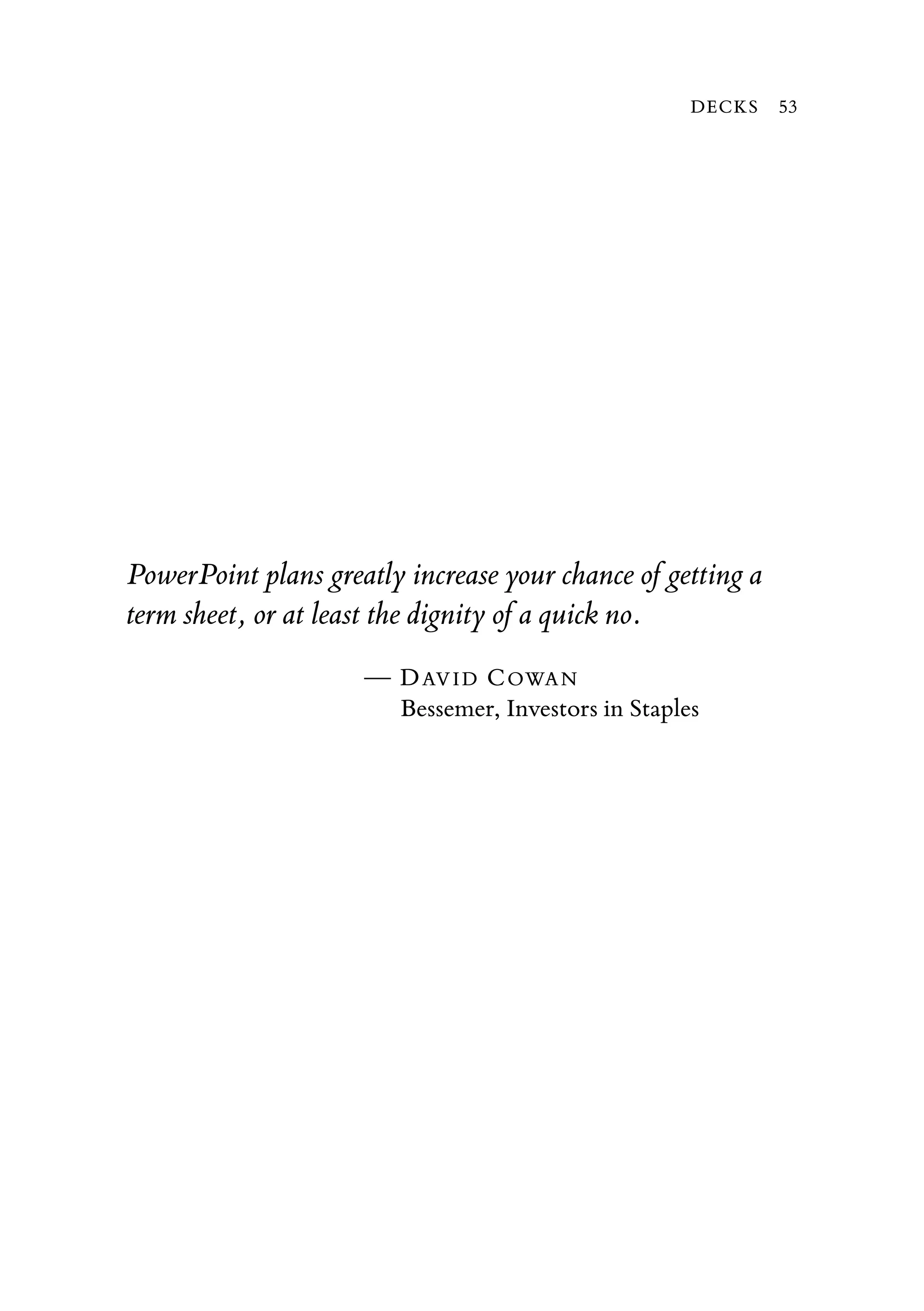 PowerPoint plans greatly increase your chance of getting a
term sheet, or at least the dignity of a quick no.
— DAVID COWAN
Bessemer, Investors in Staples
DECKS 53
 