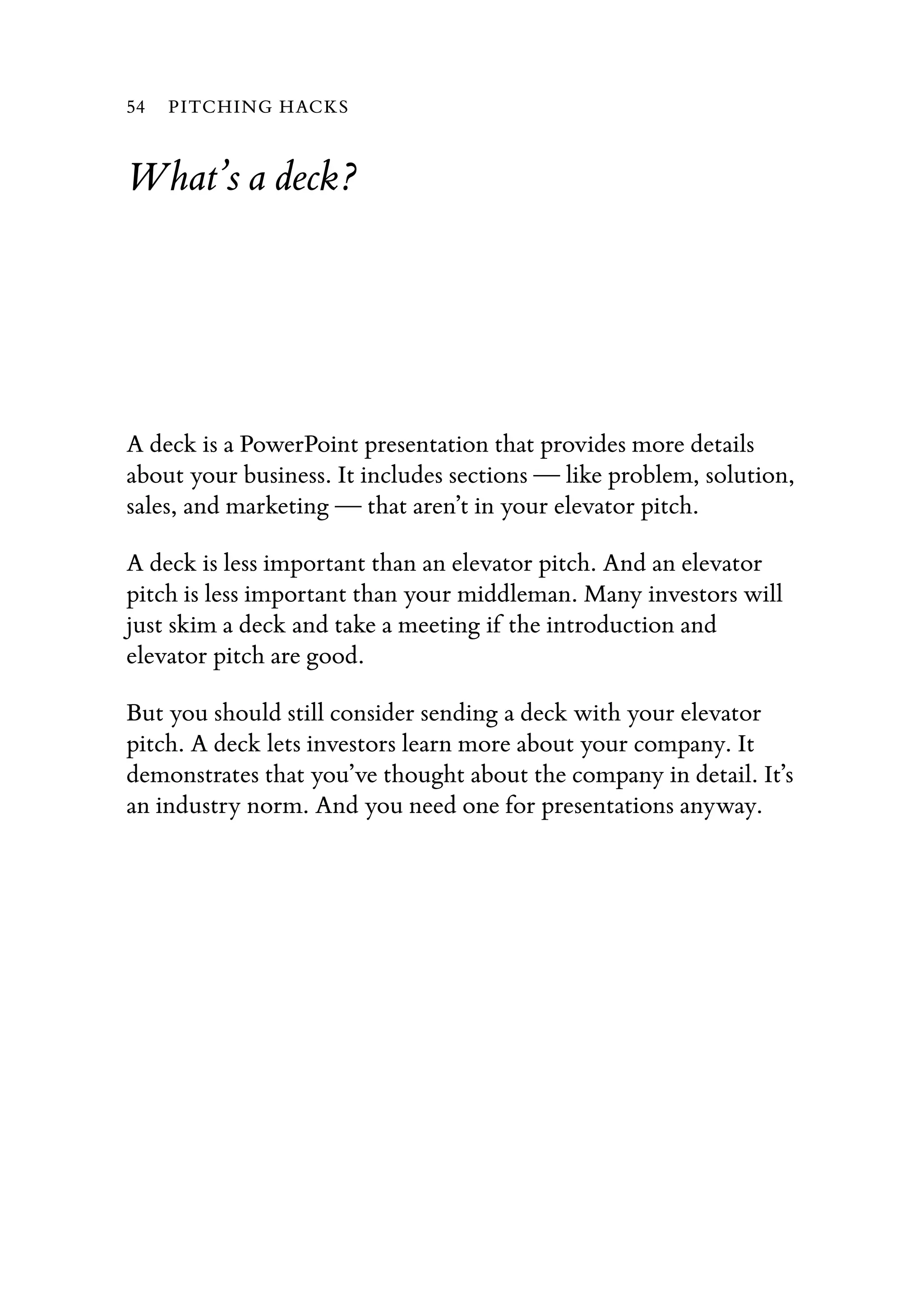 What’s a deck?
A deck is a PowerPoint presentation that provides more details
about your business. It includes sections — like problem, solution,
sales, and marketing — that aren’t in your elevator pitch.
A deck is less important than an elevator pitch. And an elevator
pitch is less important than your middleman. Many investors will
just skim a deck and take a meeting if the introduction and
elevator pitch are good.
But you should still consider sending a deck with your elevator
pitch. A deck lets investors learn more about your company. It
demonstrates that you’ve thought about the company in detail. It’s
an industry norm. And you need one for presentations anyway.
54 PITCHING HACKS
 