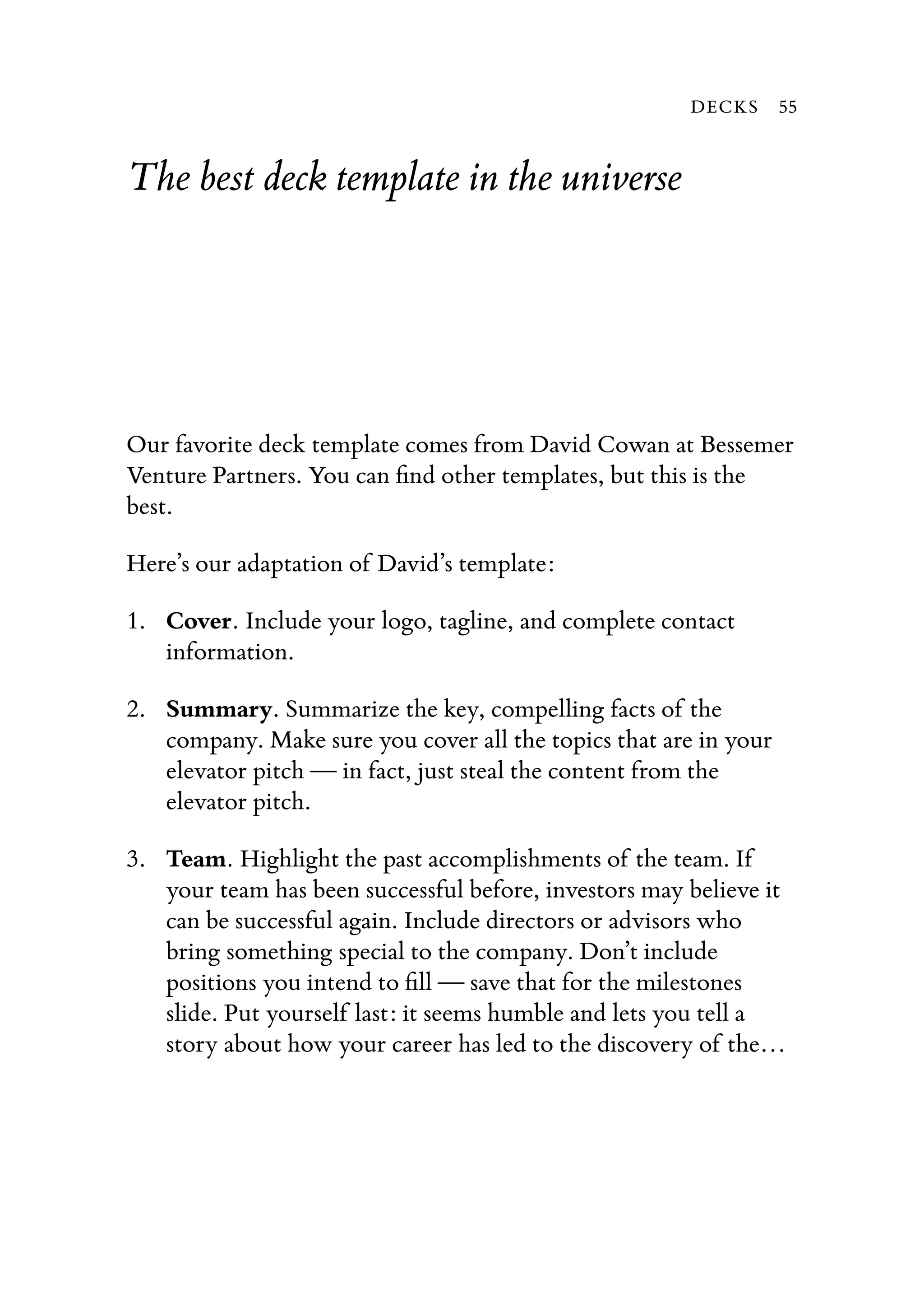 The best deck template in the universe
Our favorite deck template comes from David Cowan at Bessemer
Venture Partners. You can ﬁnd other templates, but this is the
best.
Here’s our adaptation of David’s template:
1. Cover. Include your logo, tagline, and complete contact
information.
2. Summary. Summarize the key, compelling facts of the
company. Make sure you cover all the topics that are in your
elevator pitch — in fact, just steal the content from the
elevator pitch.
3. Team. Highlight the past accomplishments of the team. If
your team has been successful before, investors may believe it
can be successful again. Include directors or advisors who
bring something special to the company. Don’t include
positions you intend to ﬁll — save that for the milestones
slide. Put yourself last: it seems humble and lets you tell a
story about how your career has led to the discovery of the…
DECKS 55
 
