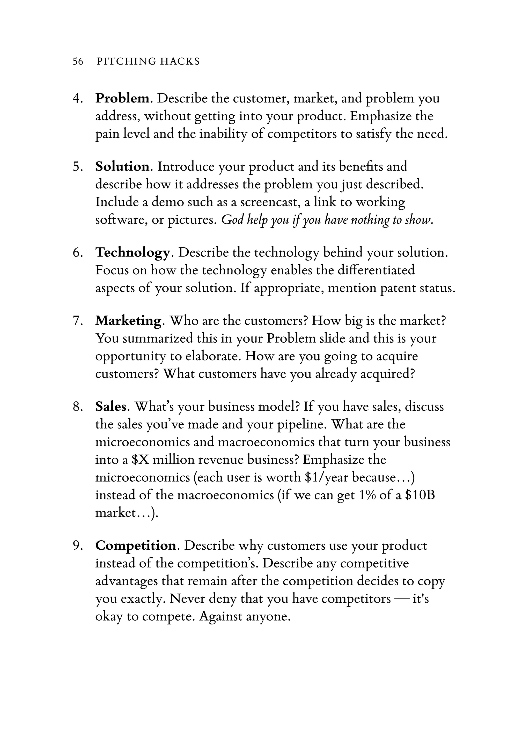 4. Problem. Describe the customer, market, and problem you
address, without getting into your product. Emphasize the
pain level and the inability of competitors to satisfy the need.
5. Solution. Introduce your product and its beneﬁts and
describe how it addresses the problem you just described.
Include a demo such as a screencast, a link to working
software, or pictures. God help you if you have nothing to show.
6. Technology. Describe the technology behind your solution.
Focus on how the technology enables the diﬀerentiated
aspects of your solution. If appropriate, mention patent status.
7. Marketing. Who are the customers? How big is the market?
You summarized this in your Problem slide and this is your
opportunity to elaborate. How are you going to acquire
customers? What customers have you already acquired?
8. Sales. What’s your business model? If you have sales, discuss
the sales you’ve made and your pipeline. What are the
microeconomics and macroeconomics that turn your business
into a $X million revenue business? Emphasize the
microeconomics (each user is worth $1/year because…)
instead of the macroeconomics (if we can get 1% of a $10B
market…).
9. Competition. Describe why customers use your product
instead of the competition’s. Describe any competitive
advantages that remain after the competition decides to copy
you exactly. Never deny that you have competitors — it's
okay to compete. Against anyone.
56 PITCHING HACKS
 