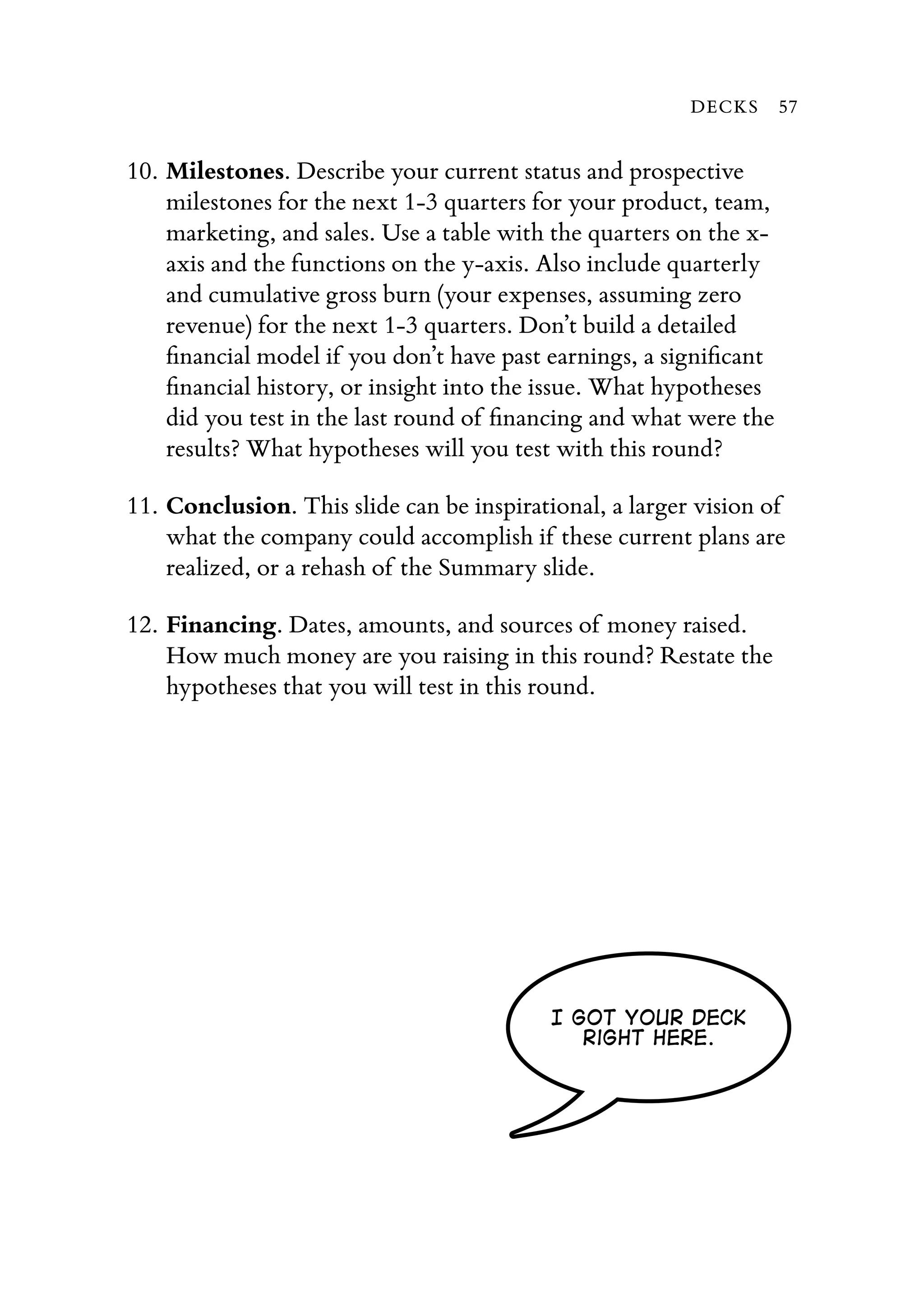 10. Milestones. Describe your current status and prospective
milestones for the next 1-3 quarters for your product, team,
marketing, and sales. Use a table with the quarters on the x-
axis and the functions on the y-axis. Also include quarterly
and cumulative gross burn (your expenses, assuming zero
revenue) for the next 1-3 quarters. Don’t build a detailed
ﬁnancial model if you don’t have past earnings, a signiﬁcant
ﬁnancial history, or insight into the issue. What hypotheses
did you test in the last round of ﬁnancing and what were the
results? What hypotheses will you test with this round?
11. Conclusion. This slide can be inspirational, a larger vision of
what the company could accomplish if these current plans are
realized, or a rehash of the Summary slide.
12. Financing. Dates, amounts, and sources of money raised.
How much money are you raising in this round? Restate the
hypotheses that you will test in this round.
I got your deck
Right here.
DECKS 57
 