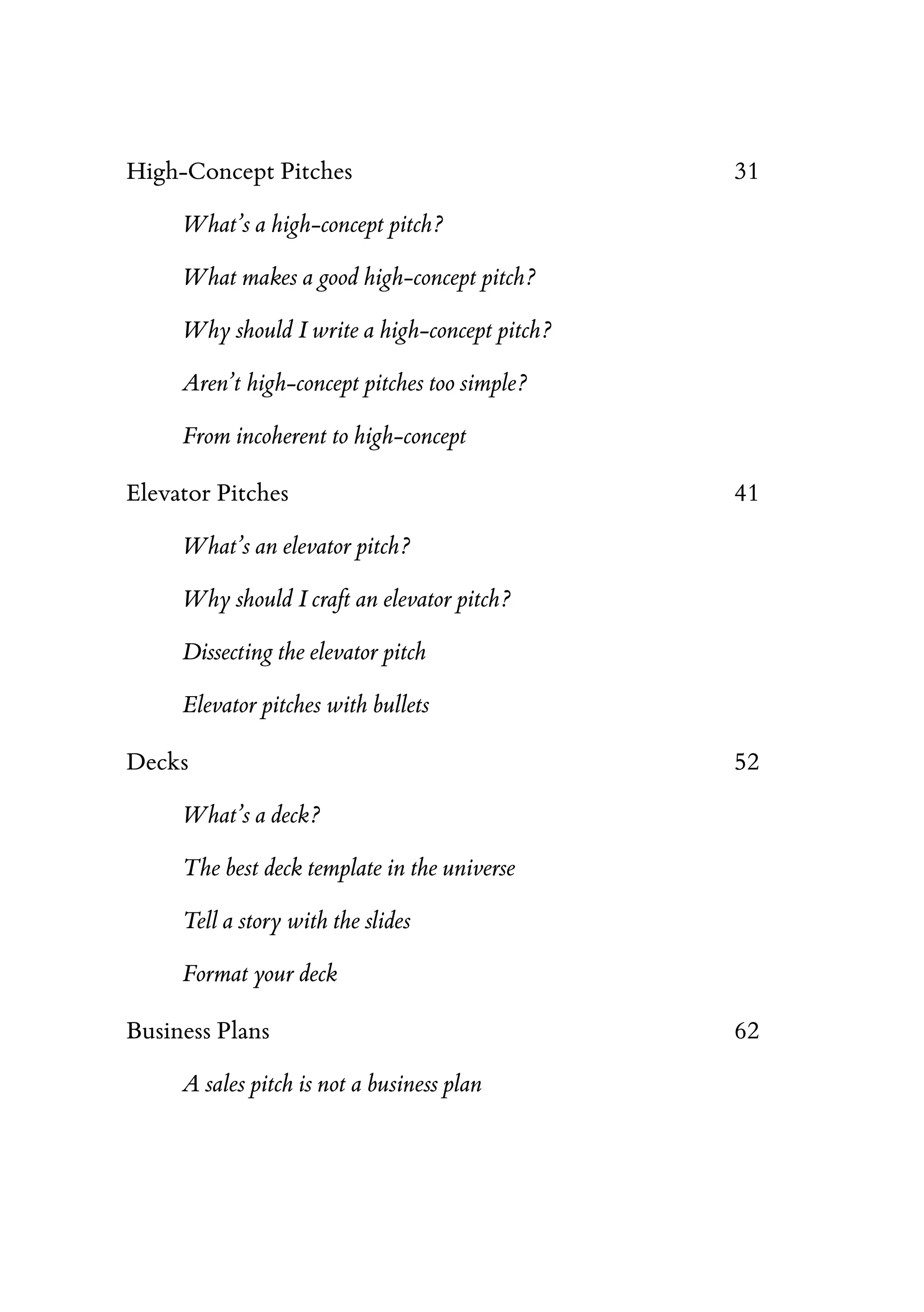 High-Concept Pitches 31
What’s a high-concept pitch?
What makes a good high-concept pitch?
Why should I write a high-concept pitch?
Aren’t high-concept pitches too simple?
From incoherent to high-concept
Elevator Pitches 41
What’s an elevator pitch?
Why should I craft an elevator pitch?
Dissecting the elevator pitch
Elevator pitches with bullets
Decks 52
What’s a deck?
The best deck template in the universe
Tell a story with the slides
Format your deck
Business Plans 62
A sales pitch is not a business plan
 
