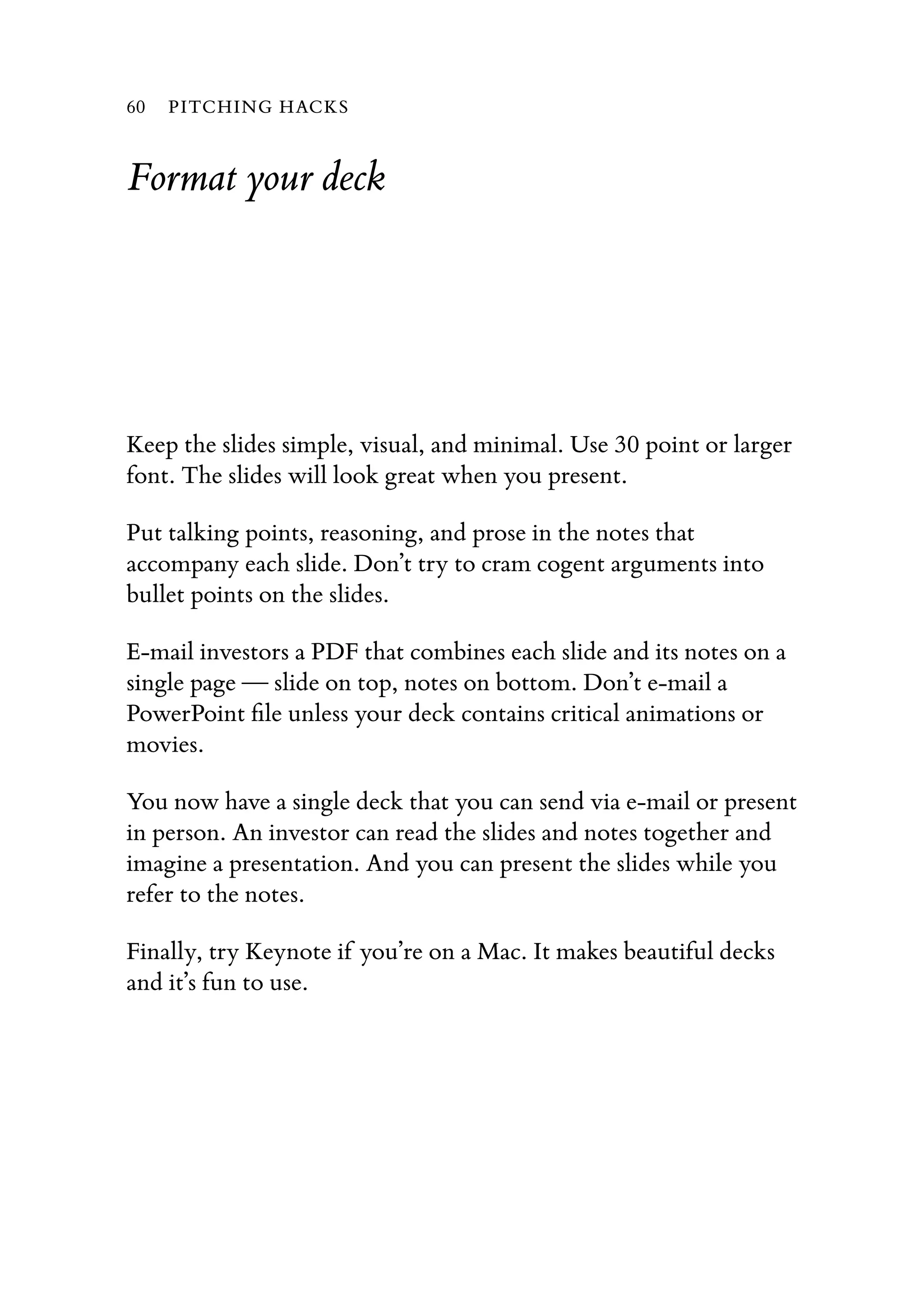 Format your deck
Keep the slides simple, visual, and minimal. Use 30 point or larger
font. The slides will look great when you present.
Put talking points, reasoning, and prose in the notes that
accompany each slide. Don’t try to cram cogent arguments into
bullet points on the slides.
E-mail investors a PDF that combines each slide and its notes on a
single page — slide on top, notes on bottom. Don’t e-mail a
PowerPoint ﬁle unless your deck contains critical animations or
movies.
You now have a single deck that you can send via e-mail or present
in person. An investor can read the slides and notes together and
imagine a presentation. And you can present the slides while you
refer to the notes.
Finally, try Keynote if you’re on a Mac. It makes beautiful decks
and it’s fun to use.
60 PITCHING HACKS
 