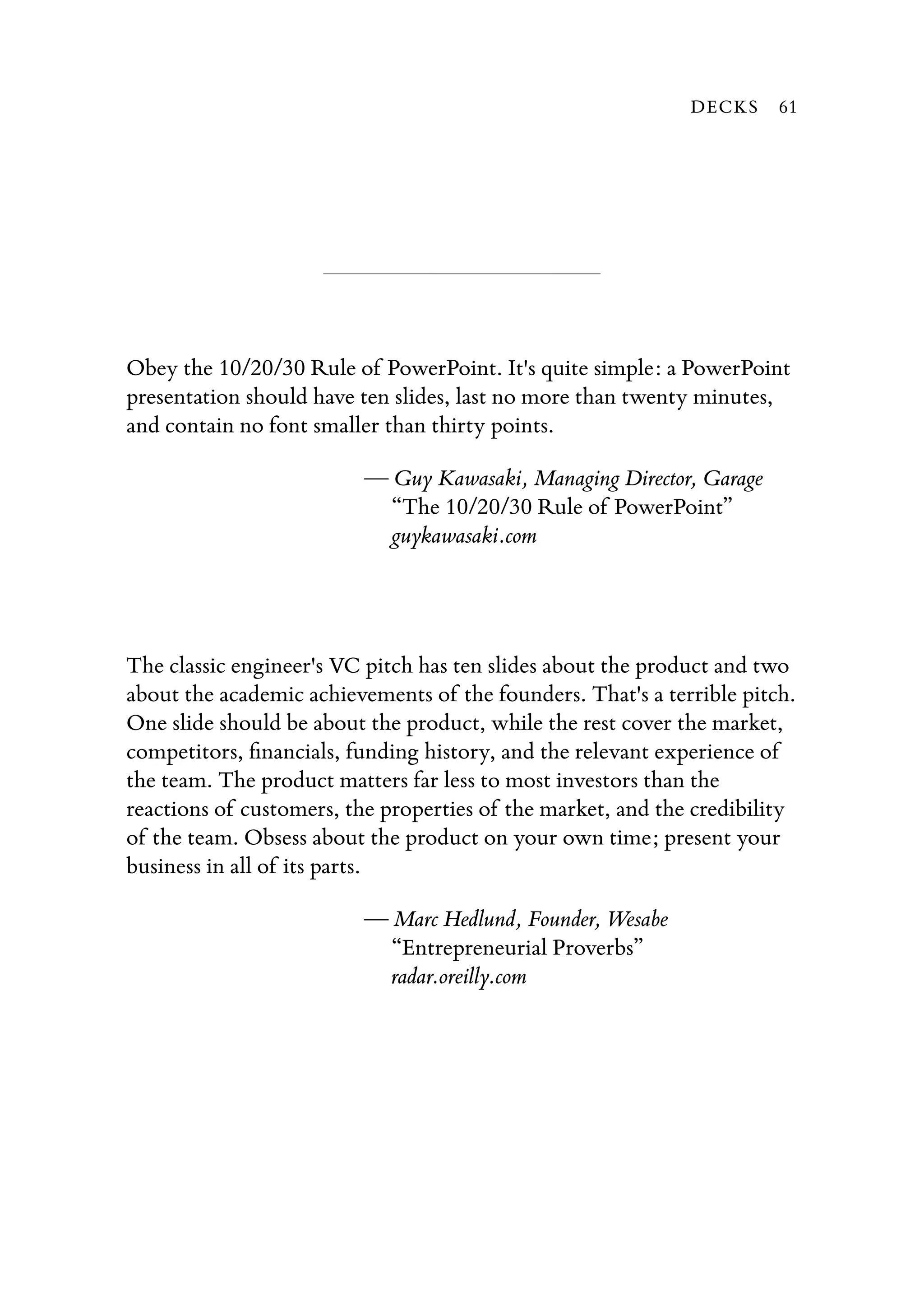 Obey the 10/20/30 Rule of PowerPoint. It's quite simple: a PowerPoint
presentation should have ten slides, last no more than twenty minutes,
and contain no font smaller than thirty points.
— Guy Kawasaki, Managing Director, Garage
“The 10/20/30 Rule of PowerPoint”
guykawasaki.com
The classic engineer's VC pitch has ten slides about the product and two
about the academic achievements of the founders. That's a terrible pitch.
One slide should be about the product, while the rest cover the market,
competitors, ﬁnancials, funding history, and the relevant experience of
the team. The product matters far less to most investors than the
reactions of customers, the properties of the market, and the credibility
of the team. Obsess about the product on your own time; present your
business in all of its parts.
— Marc Hedlund, Founder, Wesabe
“Entrepreneurial Proverbs”
radar.oreilly.com
DECKS 61
 