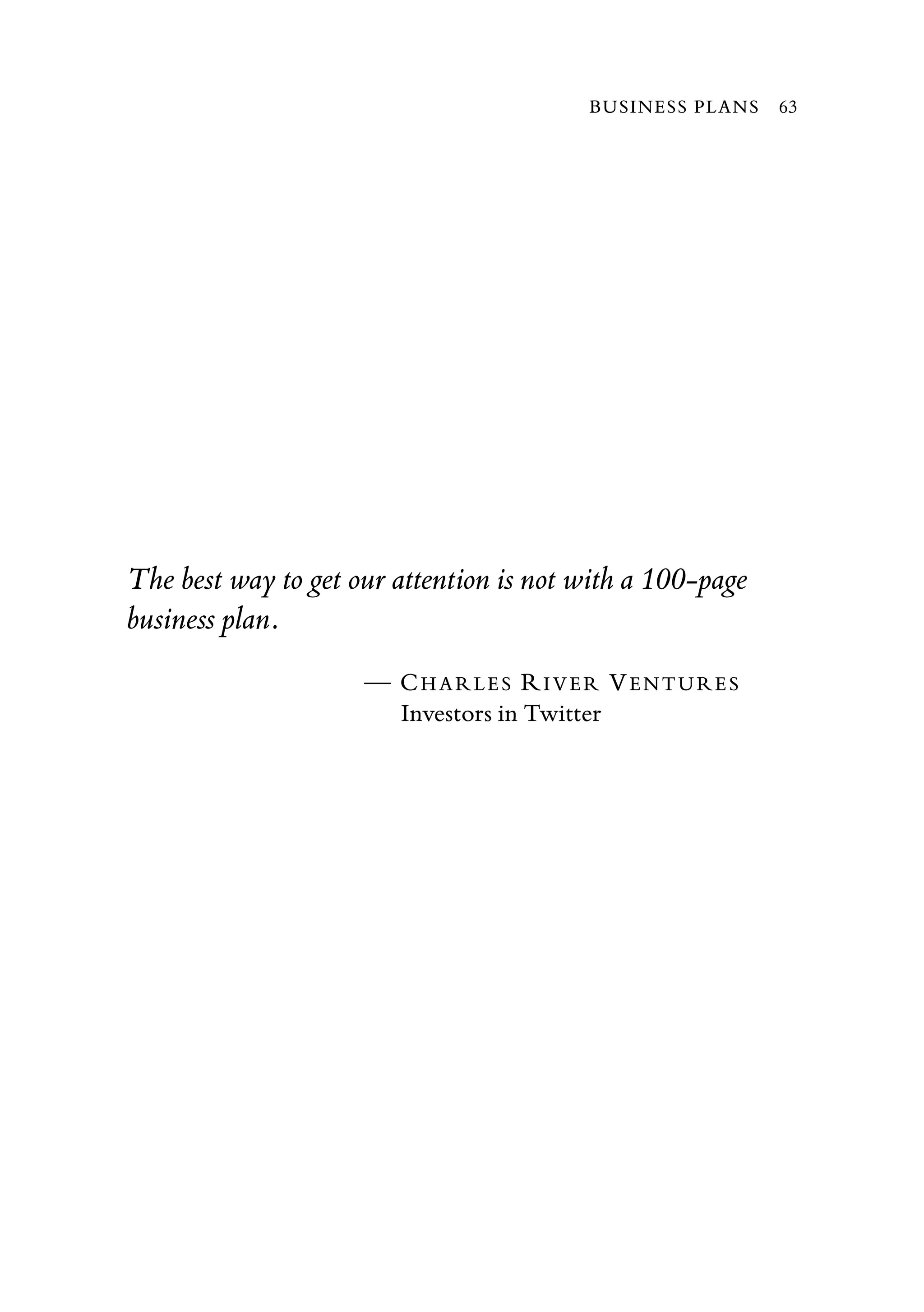 The best way to get our attention is not with a 100-page
business plan.
— CHARLES RIVER VENTURES
Investors in Twitter
BUSINESS PLANS 63
 