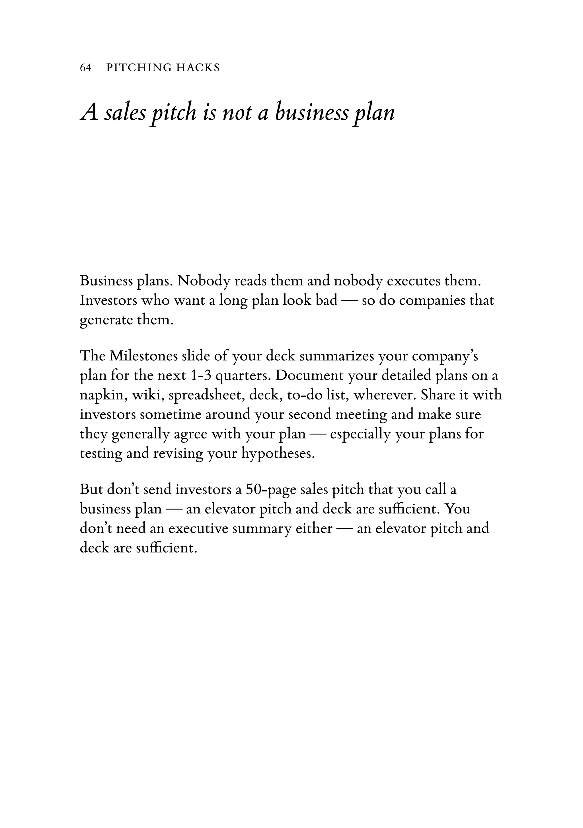 A sales pitch is not a business plan
Business plans. Nobody reads them and nobody executes them.
Investors who want a long plan look bad — so do companies that
generate them.
The Milestones slide of your deck summarizes your company’s
plan for the next 1-3 quarters. Document your detailed plans on a
napkin, wiki, spreadsheet, deck, to-do list, wherever. Share it with
investors sometime around your second meeting and make sure
they generally agree with your plan — especially your plans for
testing and revising your hypotheses.
But don’t send investors a 50-page sales pitch that you call a
business plan — an elevator pitch and deck are suﬃcient. You
don’t need an executive summary either — an elevator pitch and
deck are suﬃcient.
64 PITCHING HACKS
 