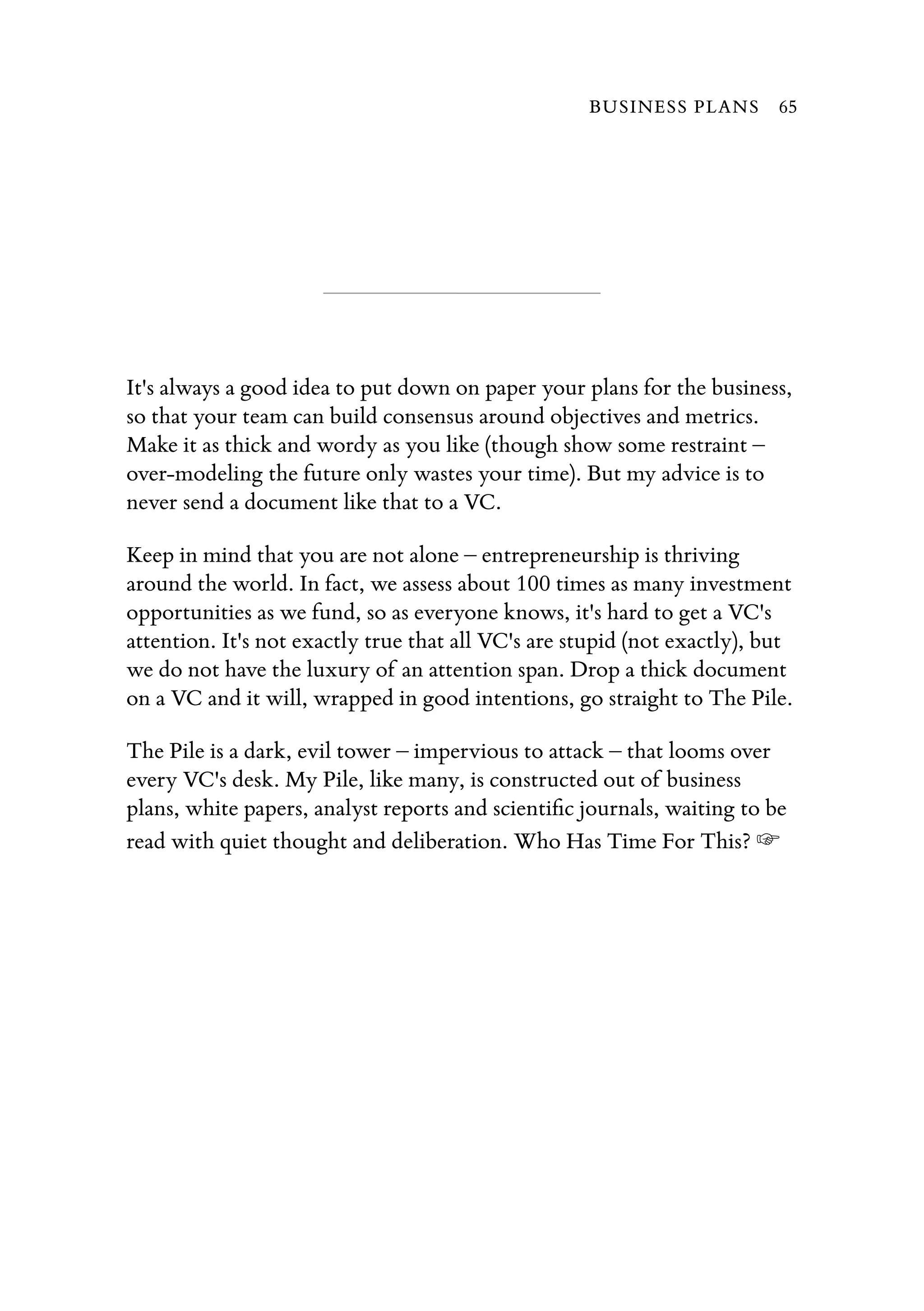 It's always a good idea to put down on paper your plans for the business,
so that your team can build consensus around objectives and metrics.
Make it as thick and wordy as you like (though show some restraint –
over-modeling the future only wastes your time). But my advice is to
never send a document like that to a VC.
Keep in mind that you are not alone – entrepreneurship is thriving
around the world. In fact, we assess about 100 times as many investment
opportunities as we fund, so as everyone knows, it's hard to get a VC's
attention. It's not exactly true that all VC's are stupid (not exactly), but
we do not have the luxury of an attention span. Drop a thick document
on a VC and it will, wrapped in good intentions, go straight to The Pile.
The Pile is a dark, evil tower – impervious to attack – that looms over
every VC's desk. My Pile, like many, is constructed out of business
plans, white papers, analyst reports and scientiﬁc journals, waiting to be
read with quiet thought and deliberation. Who Has Time For This? ☞
BUSINESS PLANS 65
 