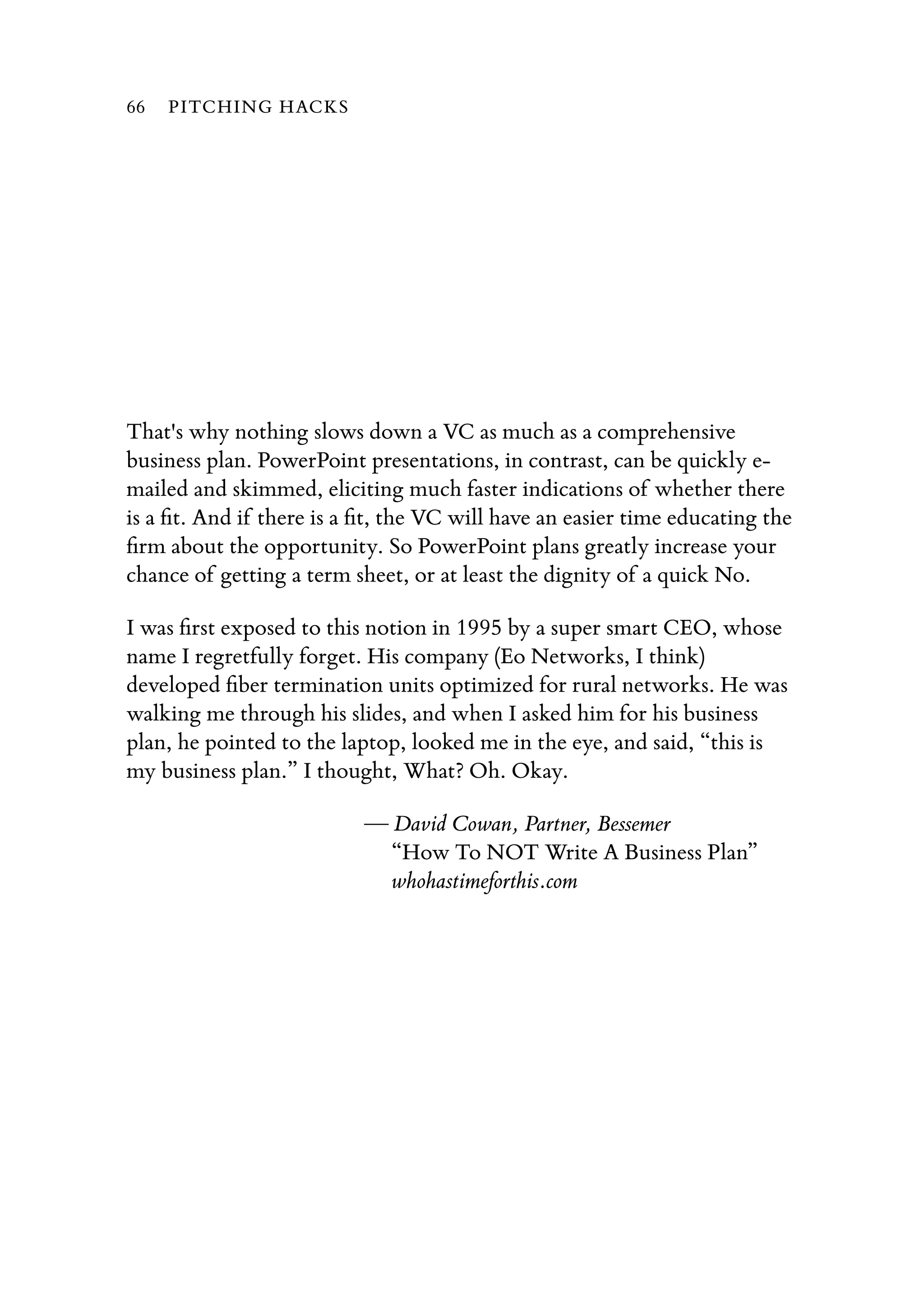 That's why nothing slows down a VC as much as a comprehensive
business plan. PowerPoint presentations, in contrast, can be quickly e-
mailed and skimmed, eliciting much faster indications of whether there
is a ﬁt. And if there is a ﬁt, the VC will have an easier time educating the
ﬁrm about the opportunity. So PowerPoint plans greatly increase your
chance of getting a term sheet, or at least the dignity of a quick No.
I was ﬁrst exposed to this notion in 1995 by a super smart CEO, whose
name I regretfully forget. His company (Eo Networks, I think)
developed ﬁber termination units optimized for rural networks. He was
walking me through his slides, and when I asked him for his business
plan, he pointed to the laptop, looked me in the eye, and said, “this is
my business plan.” I thought, What? Oh. Okay.
— David Cowan, Partner, Bessemer
“How To NOT Write A Business Plan”
whohastimeforthis.com
66 PITCHING HACKS
 