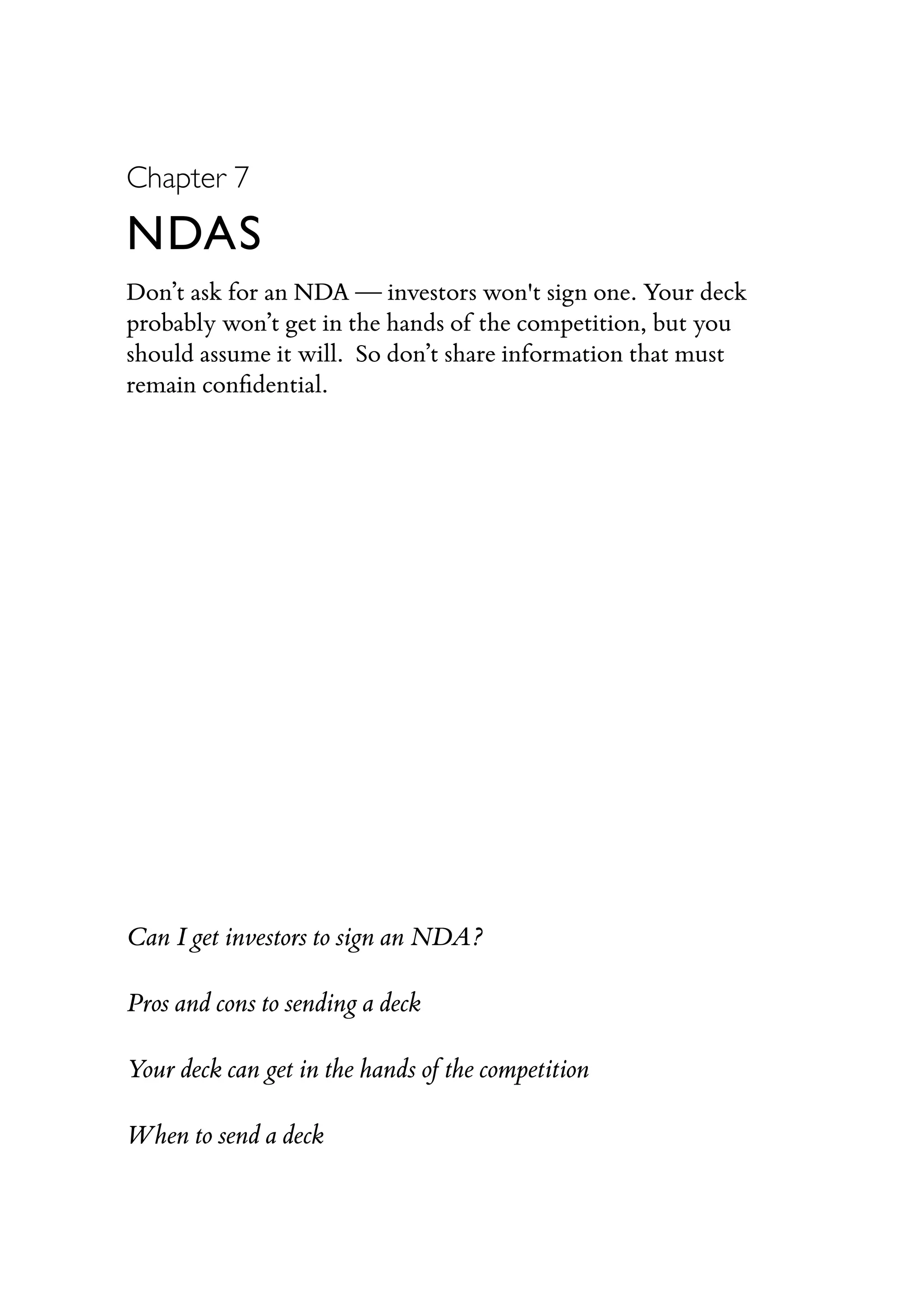 Chapter 7
NDAS
Don’t ask for an NDA — investors won't sign one. Your deck
probably won’t get in the hands of the competition, but you
should assume it will. So don’t share information that must
remain conﬁdential.
Can I get investors to sign an NDA?
Pros and cons to sending a deck
Your deck can get in the hands of the competition
When to send a deck
 