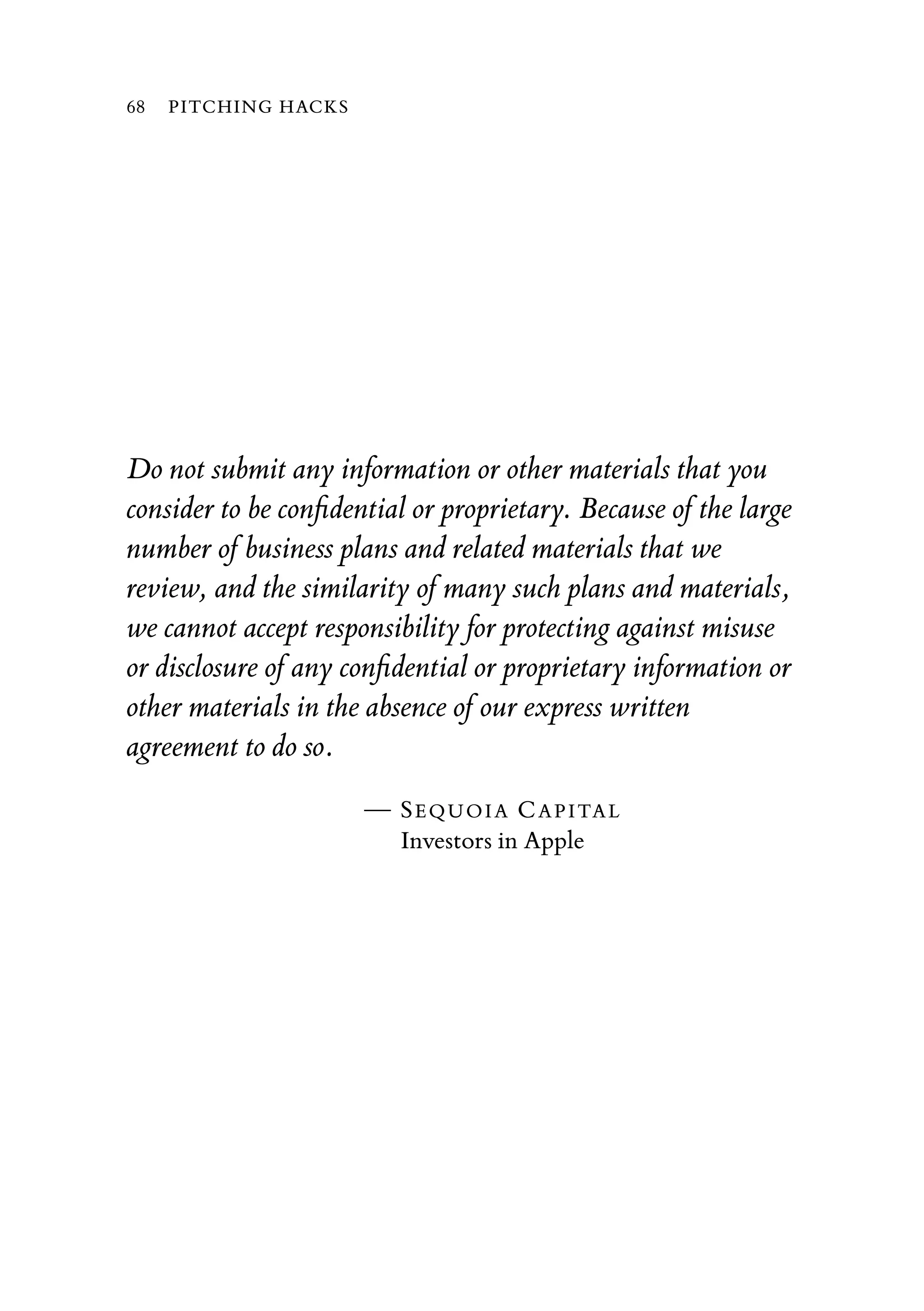 Do not submit any information or other materials that you
consider to be conﬁdential or proprietary. Because of the large
number of business plans and related materials that we
review, and the similarity of many such plans and materials,
we cannot accept responsibility for protecting against misuse
or disclosure of any conﬁdential or proprietary information or
other materials in the absence of our express written
agreement to do so.
— SEQUOIA CAPITAL
Investors in Apple
68 PITCHING HACKS
 